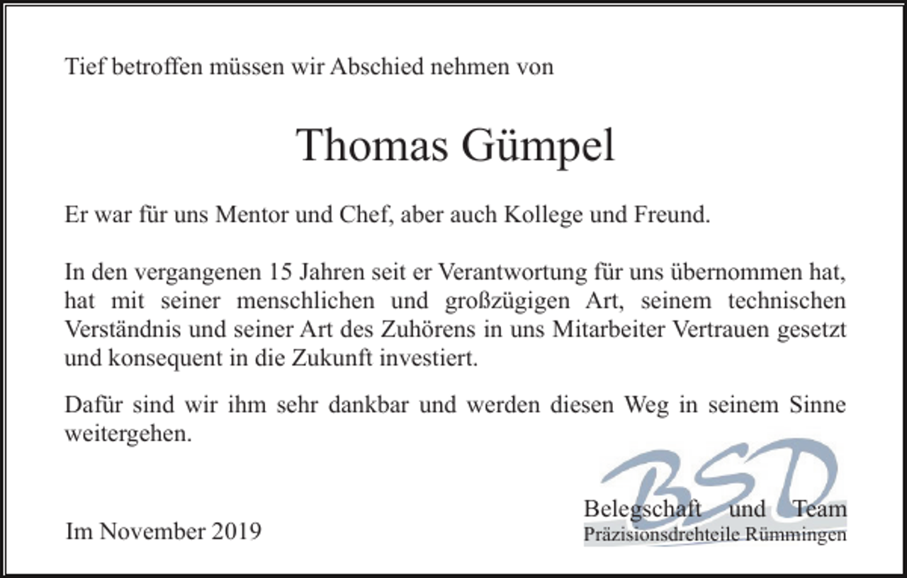 <p>Tief betroffen müssen wir Abschied nehmen von</p><p>Thomas Gümpel<br />Er war für uns Mentor und Chef, aber auch Kollege und Freund.<br />In den vergangenen 15 Jahren seit er Verantwortung für uns übernommen hat,<br />hat mit seiner menschlichen und großzügigen Art, seinem technischen<br />Verständnis und seiner Art des Zuhörens in uns Mitarbeiter Vertrauen gesetzt<br />und konsequent in die Zukunft investiert.<br />Dafür sind wir ihm sehr dankbar und werden diesen Weg in seinem Sinne<br />weitergehen.<br />Belegschaft<br />Im November 2019</p><p>und</p><p>Team</p><p>Präzisionsdrehteile Rümmingen</p>