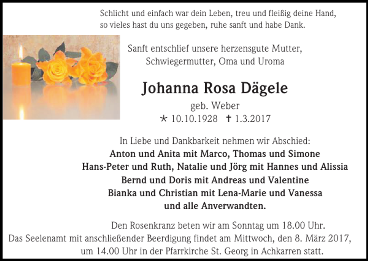 <p>Schlicht und einfach war dein Leben, treu und fleißig deine Hand,<br />so vieles hast du uns gegeben, ruhe sanft und habe Dank.</p><p>Sanft entschlief unsere herzensgute Mutter,<br />Schwiegermutter, Oma und Uroma</p><p>Johanna Rosa Dägele<br />geb. Weber<br /> 10.10.1928  1.3.2017<br />In Liebe und Dankbarkeit nehmen wir Abschied:<br />Anton und Anita mit Marco, Thomas und Simone<br />Hans-Peter und Ruth, Natalie und Jörg mit Hannes und Alissia<br />Bernd und Doris mit Andreas und Valentine<br />Bianka und Christian mit Lena-Marie und Vanessa<br />und alle Anverwandten.<br />Den Rosenkranz beten wir am Sonntag um 18.00 Uhr.<br />Das Seelenamt mit anschließender Beerdigung findet am Mittwoch, den 8. März 2017,<br />um 14.00 Uhr in der Pfarrkirche St. Georg in Achkarren statt.</p>