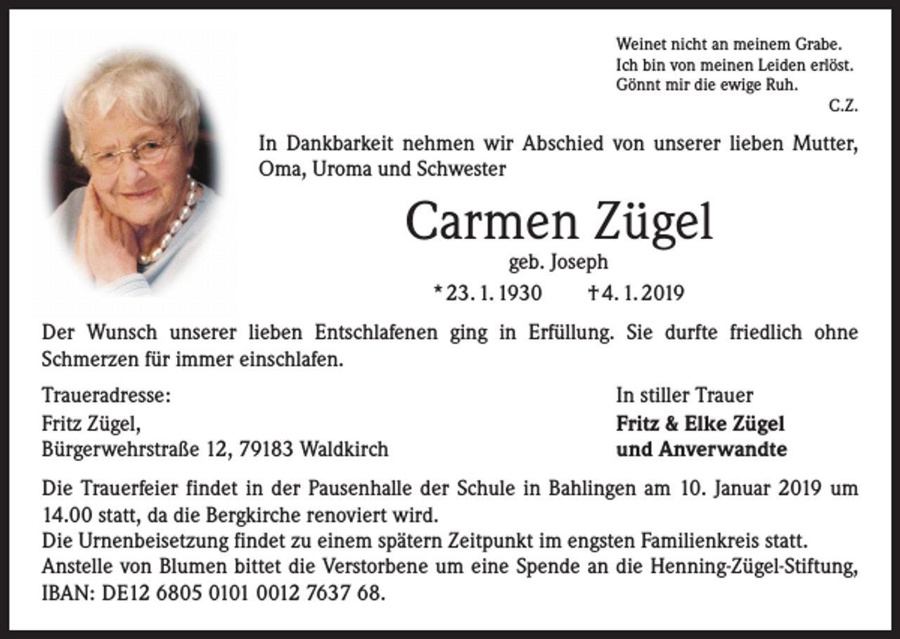 <p>Weinet nicht an meinem Grabe.<br />Ich bin von meinen Leiden erlöst.<br />Gönnt mir die ewige Ruh.</p><p>C.Z.</p><p>In Dankbarkeit nehmen wir Abschied von unserer lieben Mutter,<br />Oma, Uroma und Schwester</p><p>Carmen Zügel<br />geb. Joseph<br />* 23. 1. 1930 † 4. 1. 2019</p><p>Der Wunsch unserer lieben Entschlafenen ging in Erfüllung. Sie durfte friedlich ohne<br />­Schmerzen für immer einschlafen.<br />Traueradresse:<br />Fritz Zügel,<br />Bürgerwehrstraße 12, 79183 Waldkirch</p><p>In stiller Trauer<br />Fritz &amp; Elke Zügel<br />und Anverwandte</p><p>Die Trauerfeier findet in der Pausenhalle der Schule in Bahlingen am 10. Januar 2019 um<br />14.00 statt, da die Bergkirche renoviert wird.<br />Die Urnenbeisetzung findet zu einem spätern Zeitpunkt im engsten Familienkreis statt.<br />Anstelle von Blumen bittet die Verstorbene um eine Spende an die Henning-Zügel-Stiftung,<br />IBAN: DE12 6805 0101 0012 7637 68.</p>