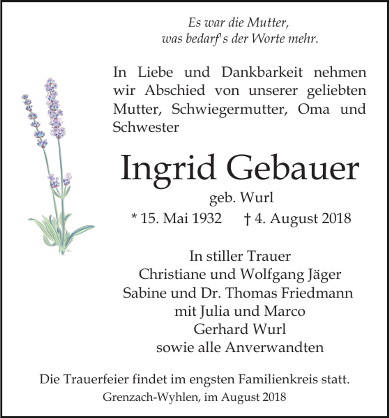 <p>Es war die Mutter,<br />was bedarf's der Worte mehr.</p><p>In Liebe und Dankbarkeit nehmen<br />wir Abschied von unserer geliebten<br />Mutter, Schwiegermutter, Oma und<br />Schwester</p><p>Ingrid Gebauer<br />geb. Wurl<br />* 15. Mai 1932<br />† 4. August 2018</p><p>In stiller Trauer<br />Christiane und Wolfgang Jäger<br />Sabine und Dr. Thomas Friedmann<br />mit Julia und Marco<br />Gerhard Wurl<br />sowie alle Anverwandten<br />Die Trauerfeier findet im engsten Familienkreis statt.<br />Grenzach-Wyhlen, im August 2018</p>