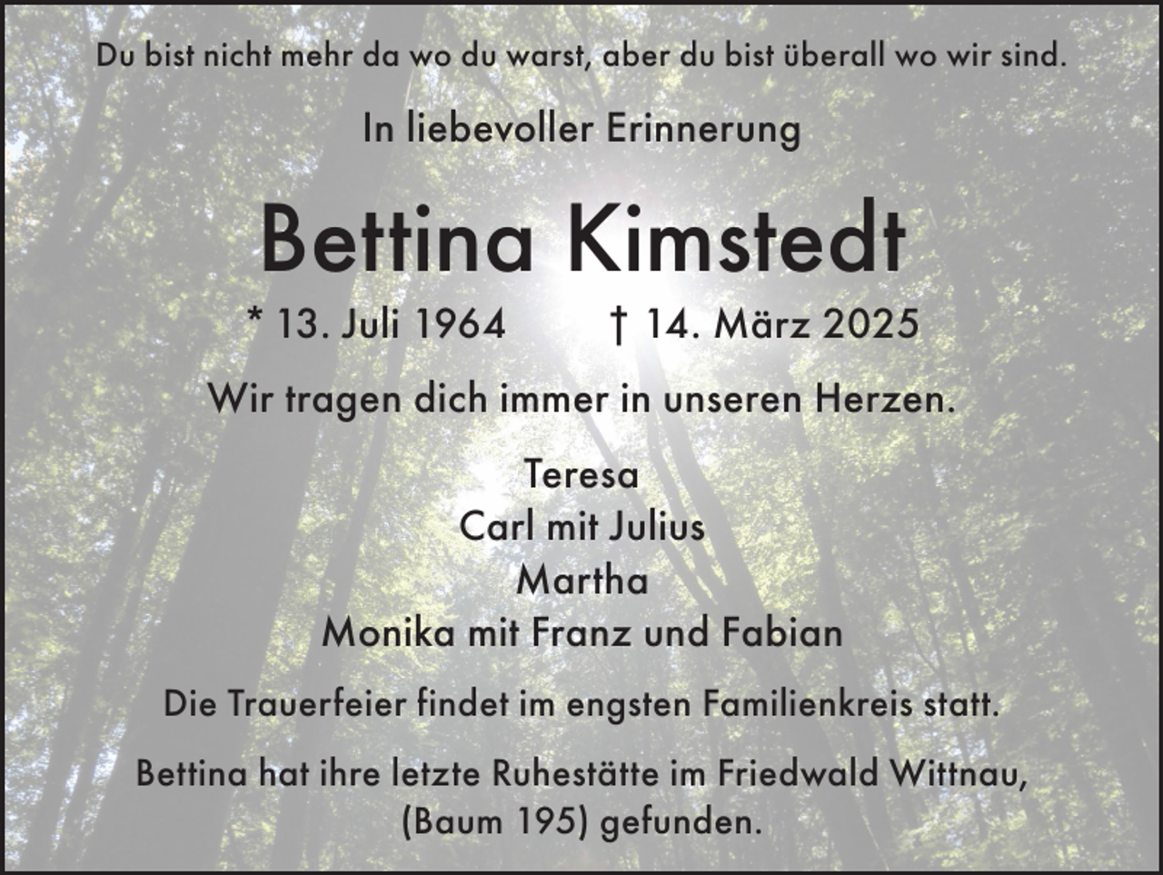 <p>Du bist nicht mehr da wo du warst, aber du bist überall wo wir sind.</p><p>In liebevoller Erinnerung</p><p>Bettina Kimstedt<br />* 13. Juli 1964</p><p>† 14. März 2025</p><p>Wir tragen dich immer in unseren Herzen.<br />Teresa<br />Carl mit Julius<br />Martha<br />Monika mit Franz und Fabian<br />Die Trauerfeier findet im engsten Familienkreis statt.<br />Bettina hat ihre letzte Ruhestätte im Friedwald Wittnau,<br />(Baum 195) gefunden.</p>