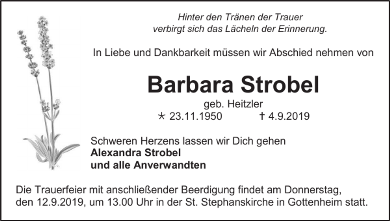 <p>Hinter den Tränen der Trauer<br />verbirgt sich das Lächeln der Erinnerung.</p><p>In Liebe und Dankbarkeit müssen wir Abschied nehmen von</p><p>Barbara Strobel<br />geb. Heitzler<br /> 23.11.1950<br /> 4.9.2019<br />Schweren Herzens lassen wir Dich gehen<br />Alexandra Strobel<br />und alle Anverwandten<br />Die Trauerfeier mit anschließender Beerdigung findet am Donnerstag,<br />den 12.9.2019, um 13.00 Uhr in der St. Stephanskirche in Gottenheim statt.</p>