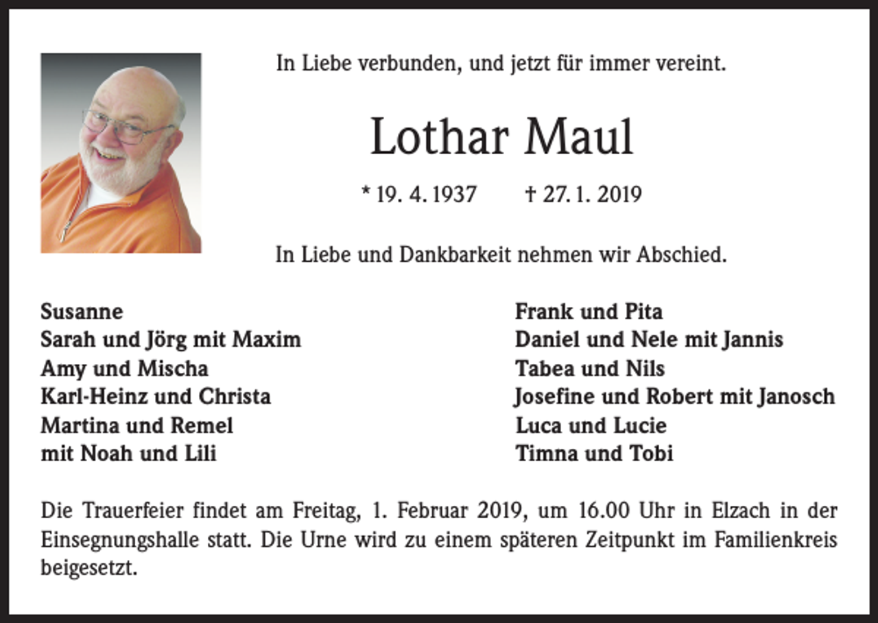 <p>In Liebe verbunden, und jetzt für immer vereint.</p><p>Lothar Maul<br />* 19. 4. 1937 † 27. 1. 2019<br />In Liebe und Dankbarkeit nehmen wir Abschied.<br />Susanne<br />Sarah und Jörg mit Maxim<br />Amy und Mischa<br />Karl-Heinz und Christa<br />Martina und Remel<br />mit Noah und Lili</p><p>Frank und Pita<br />Daniel und Nele mit Jannis<br />Tabea und Nils<br />Josefine und Robert mit Janosch<br />Luca und Lucie<br />Timna und Tobi</p><p>Die Trauerfeier findet am Freitag, 1. Februar 2019, um 16.00 Uhr in Elzach in der<br />­Einsegnungshalle statt. Die Urne wird zu einem späteren Zeitpunkt im Familienkreis<br />beigesetzt.</p>
