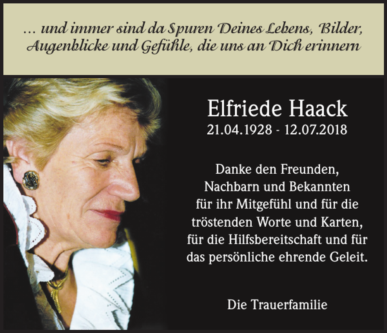 <p>... und immer sind da Spuren Deines Lebens, Bilder,<br />Augenblicke und Gefühle, die uns an Dich erinnern</p><p>Elfriede Haack</p><p>21.04.1928 - 12.07.2018<br />Danke den Freunden,<br />Nachbarn und Bekannten<br />für ihr Mitgefühl und für die<br />tröstenden Worte und Karten,<br />für die Hilfsbereitschaft und für<br />das persönliche ehrende Geleit.<br />Die Trauerfamilie</p>
