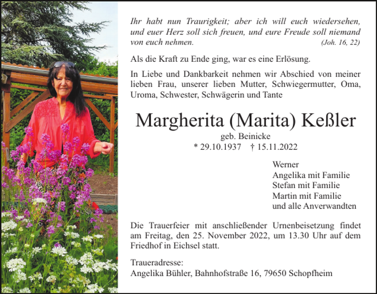 <p>Ihr habt nun Traurigkeit; aber ich will euch wiedersehen,<br />und euer Herz soll sich freuen, und eure Freude soll niemand<br />von euch nehmen.<br />(Joh. 16, 22)<br />Als die Kraft zu Ende ging, war es eine Erlösung.<br />In Liebe und Dankbarkeit nehmen wir Abschied von meiner<br />lieben Frau, unserer lieben Mutter, Schwiegermutter, Oma,<br />Uroma, Schwester, Schwägerin und Tante</p><p>Margherita (Marita) Keßler<br />geb. Beinicke<br />* 29.10.1937 † 15.11.2022<br />Werner<br />Angelika mit Familie<br />Stefan mit Familie<br />Martin mit Familie<br />und alle Anverwandten<br />Die Trauerfeier mit anschließender Urnenbeisetzung findet<br />am Freitag, den 25. November 2022, um 13.30 Uhr auf dem<br />Friedhof in Eichsel statt.<br />Traueradresse:<br />Angelika Bühler, Bahnhofstraße 16, 79650 Schopfheim</p>