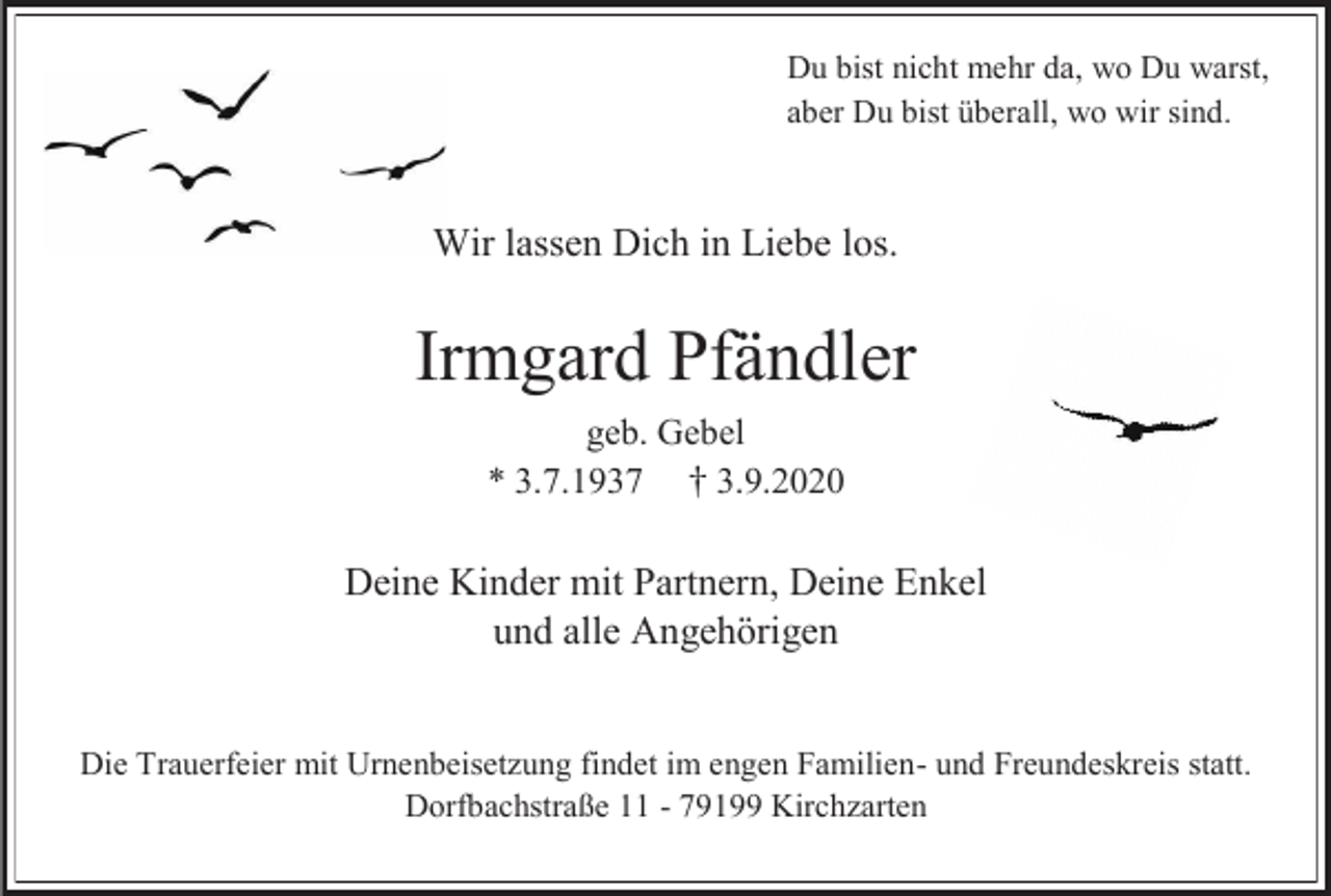 <p>Du bist nicht mehr da, wo Du warst,<br />aber Du bist überall, wo wir sind.</p><p>Wir lassen Dich in Liebe los.</p><p>Irmgard Pfändler<br />geb. Gebel<br />3.9.2020<br />* 3.7.1937</p><p>Deine Kinder mit Partnern, Deine Enkel<br />und alle Angehörigen<br />Die Trauerfeier mit Urnenbeisetzung findet im engen Familien- und Freundeskreis statt.<br />Dorfbachstraße 11 - 79199 Kirchzarten</p>