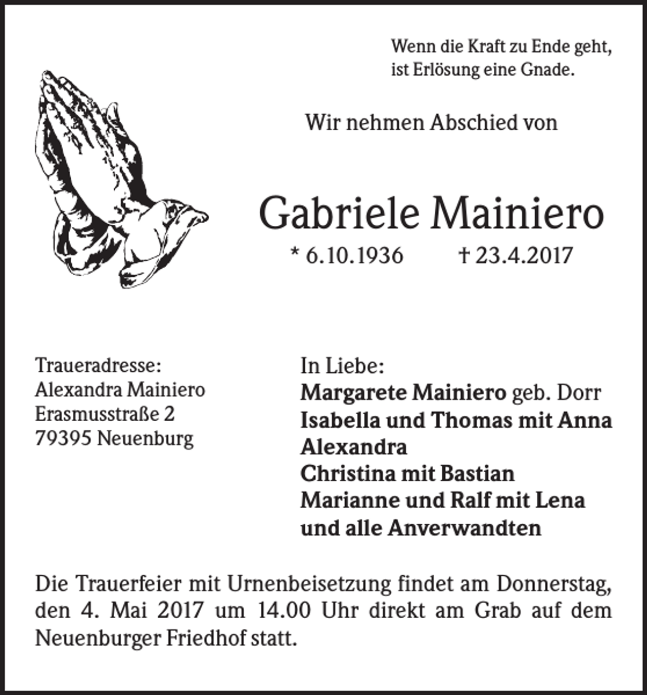 <p>Wenn die Kraft zu Ende geht,<br />ist Erlösung eine Gnade.</p><p>Wir nehmen Abschied von</p><p>Gabriele Mainiero<br />* 6.10.1936</p><p>Traueradresse:<br />Alexandra Mainiero<br />Erasmusstraße 2<br />79395 Neuenburg</p><p>† 23.4.2017</p><p>In Liebe:<br />Margarete Mainiero geb. Dorr<br />Isabella und Thomas mit Anna<br />Alexandra<br />Christina mit Bastian<br />Marianne und Ralf mit Lena<br />und alle Anverwandten</p><p>Die Trauerfeier mit Urnenbeisetzung findet am Donnerstag,<br />den 4. Mai 2017 um 14.00 Uhr direkt am Grab auf dem<br />Neuenburger Friedhof statt.</p>