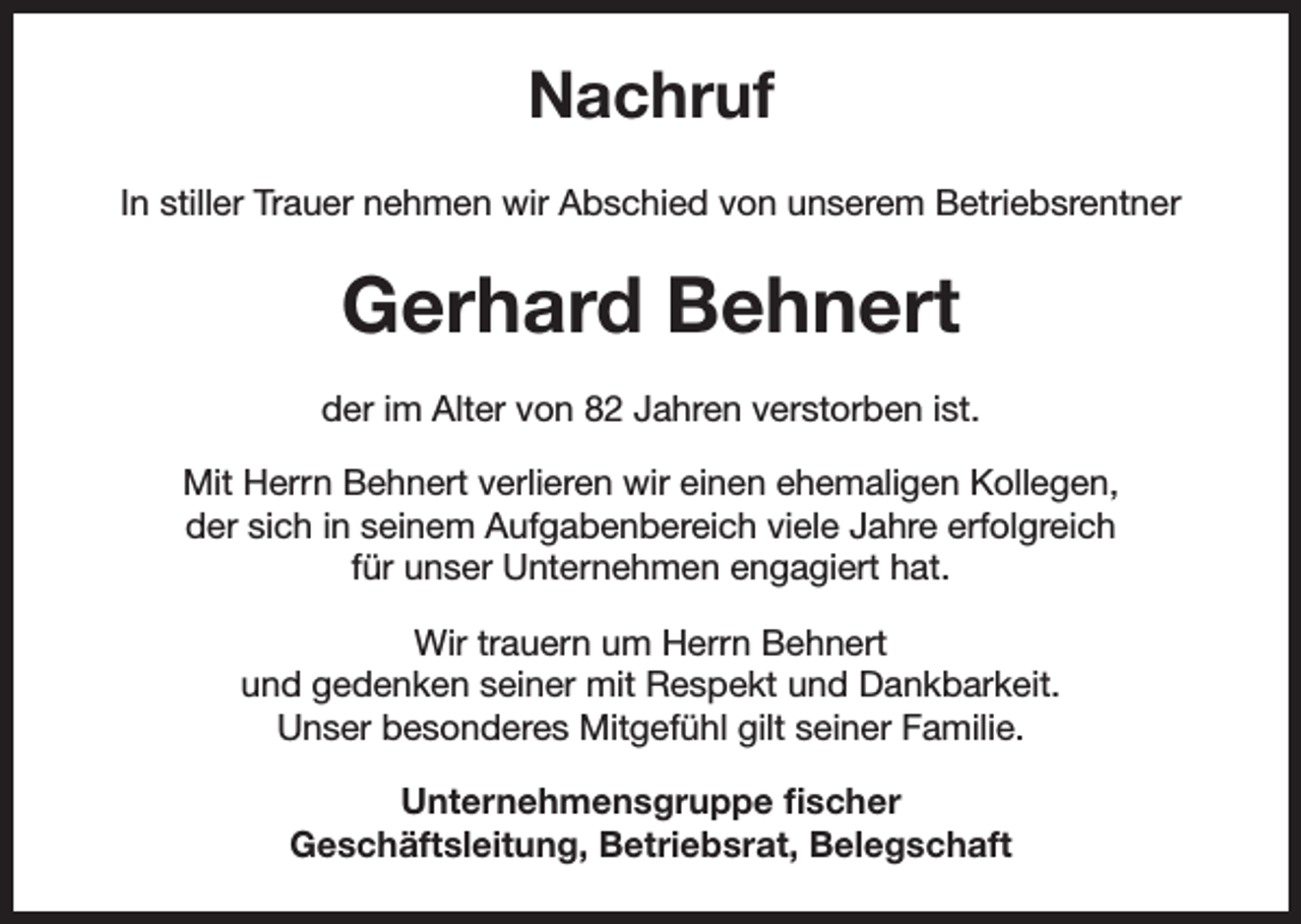 <p>Nachruf<br />In stiller Trauer nehmen wir Abschied von unserem Betriebsrentner</p><p>Gerhard Behnert<br />der im Alter von 82 Jahren verstorben ist.<br />Mit Herrn Behnert verlieren wir einen ehemaligen Kollegen,<br />der sich in seinem Aufgabenbereich viele Jahre erfolgreich<br />für unser Unternehmen engagiert hat.<br />Wir trauern um Herrn Behnert<br />und gedenken seiner mit Respekt und Dankbarkeit.<br />Unser besonderes Mitgefühl gilt seiner Familie.<br />Unternehmensgruppe fischer<br />Geschäftsleitung, Betriebsrat, Belegschaft</p>