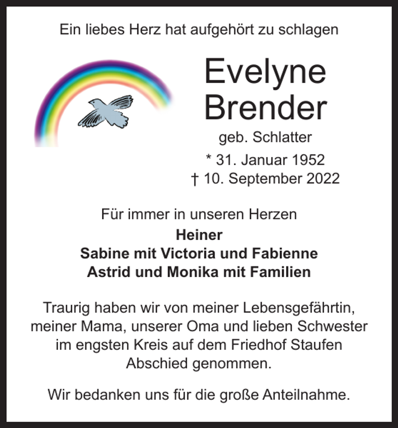 <p>Ein liebes Herz hat aufgehört zu schlagen</p><p>Evelyne<br />Brender<br />geb. Schlatter</p><p>* 31. Januar 1952<br />† 10. September 2022<br />Für immer in unseren Herzen<br />Heiner<br />Sabine mit Victoria und Fabienne<br />Astrid und Monika mit Familien<br />Traurig haben wir von meiner Lebensgefährtin,<br />­meiner Mama, unserer Oma und lieben Schwester<br />im engsten Kreis auf dem Friedhof Staufen<br />Abschied genommen.<br />Wir bedanken uns für die große Anteilnahme.</p>