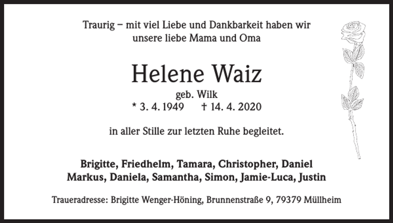 <p>Traurig – mit viel Liebe und Dankbarkeit haben wir<br />unsere liebe Mama und Oma</p><p>Helene Waiz<br />geb. Wilk<br />* 3. 4. 1949<br />† 14. 4. 2020</p><p>in aller Stille zur letzten Ruhe begleitet.<br />Brigitte, Friedhelm, Tamara, Christopher, Daniel<br />Markus, Daniela, Samantha, Simon, Jamie-Luca, Justin<br />Traueradresse: Brigitte Wenger-Höning, Brunnenstraße 9, 79379 Müllheim</p>