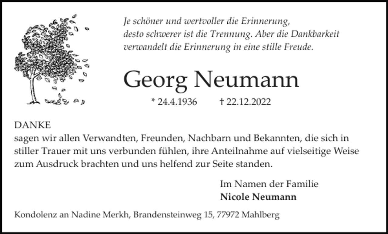 <p>Je schöner und wertvoller die Erinnerung,<br />desto schwerer ist die Trennung. Aber die Dankbarkeit<br />verwandelt die Erinnerung in eine stille Freude.</p><p>Georg Neumann<br />* 24.4.1936</p><p>† 22.12.2022</p><p>DANKE<br />sagen wir allen Verwandten, Freunden, Nachbarn und Bekannten, die sich in<br />stiller Trauer mit uns verbunden fühlen, ihre Anteilnahme auf vielseitige Weise<br />zum Ausdruck brachten und uns helfend zur Seite standen.<br />Im Namen der Familie<br />Nicole Neumann<br />Kondolenz an Nadine Merkh, Brandensteinweg 15, 77972 Mahlberg</p>