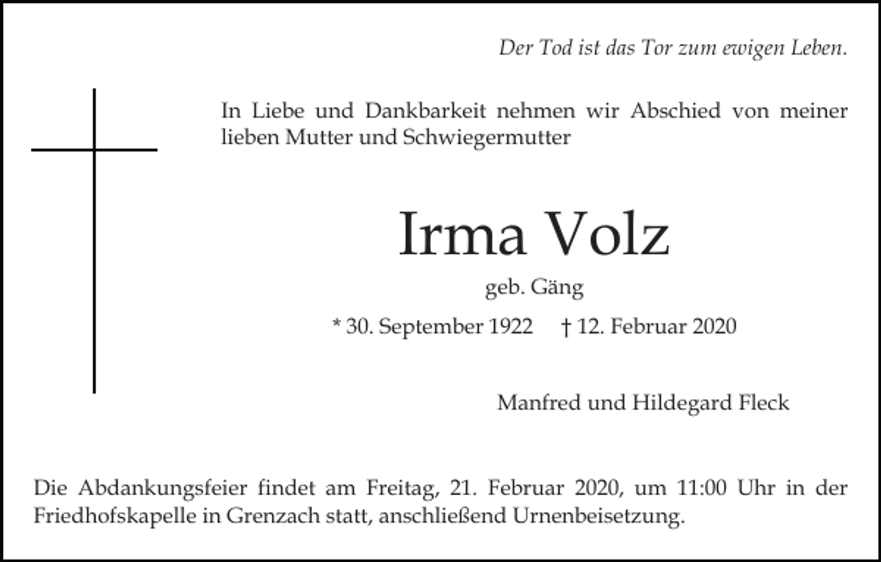 <p>Der Tod ist das Tor zum ewigen Leben.<br />In Liebe und Dankbarkeit nehmen wir Abschied von meiner<br />lieben Mutter und Schwiegermutter</p><p>Irma Volz<br />geb. Gäng<br />* 30. September 1922</p><p>† 12. Februar 2020</p><p>Manfred und Hildegard Fleck</p><p>Die Abdankungsfeier findet am Freitag, 21. Februar 2020, um 11:00 Uhr in der<br />Friedhofskapelle in Grenzach statt, anschließend Urnenbeisetzung.</p>