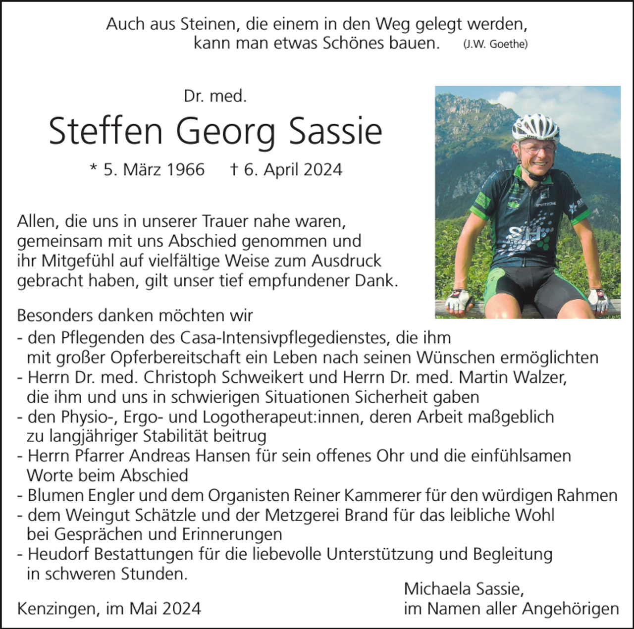 <p>Auch aus Steinen, die einem in den Weg gelegt werden,<br />kann man etwas Schönes bauen. (J.W. Goethe)<br />Dr. med.</p><p>Steffen Georg Sassie<br />* 5. März 1966</p><p>† 6. April 2024</p><p>Allen, die uns in unserer Trauer nahe waren,<br />gemeinsam mit uns Abschied genommen und<br />ihr Mitgefühl auf vielfältige Weise zum Ausdruck<br />gebracht haben, gilt unser tief empfundener Dank.<br />Besonders danken möchten wir<br />- den Pflegenden des Casa-Intensivpflegedienstes, die ihm<br />mit großer Opferbereitschaft ein Leben nach seinen Wünschen ermöglichten<br />- Herrn Dr. med. Christoph Schweikert und Herrn Dr. med. Martin Walzer,<br />die ihm und uns in schwierigen Situationen Sicherheit gaben<br />- den Physio-, Ergo- und Logotherapeut:innen, deren Arbeit maßgeblich<br />zu langjähriger Stabilität beitrug<br />- Herrn Pfarrer Andreas Hansen für sein offenes Ohr und die einfühlsamen<br />Worte beim Abschied<br />- Blumen Engler und dem Organisten Reiner Kammerer für den würdigen Rahmen<br />- dem Weingut Schätzle und der Metzgerei Brand für das leibliche Wohl<br />bei Gesprächen und Erinnerungen<br />- Heudorf Bestattungen für die liebevolle Unterstützung und Begleitung<br />in schweren Stunden.<br />Michaela Sassie,<br />im Namen aller Angehörigen<br />Kenzingen, im Mai 2024</p>