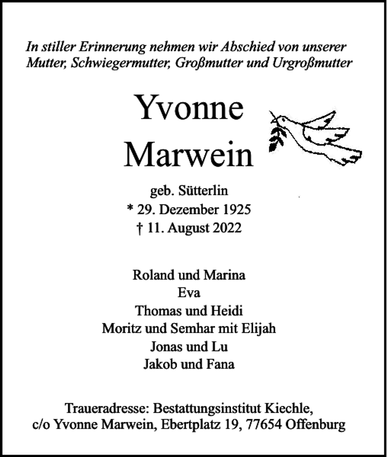 <p>In stiller Erinnerung nehmen wir Abschied von unserer<br />Mutter, Schwiegermutter, Großmutter und Urgroßmutter</p><p>Yvonne<br />Marwein<br />geb. Sütterlin<br />* 29. Dezember 1925<br />† 11. August 2022<br />Roland und Marina<br />Eva<br />Thomas und Heidi<br />Moritz und Semhar mit Elijah<br />Jonas und Lu<br />Jakob und Fana<br />Traueradresse: Bestattungsinstitut Kiechle,<br />c/o Yvonne Marwein, Ebertplatz 19, 77654 Offenburg</p>