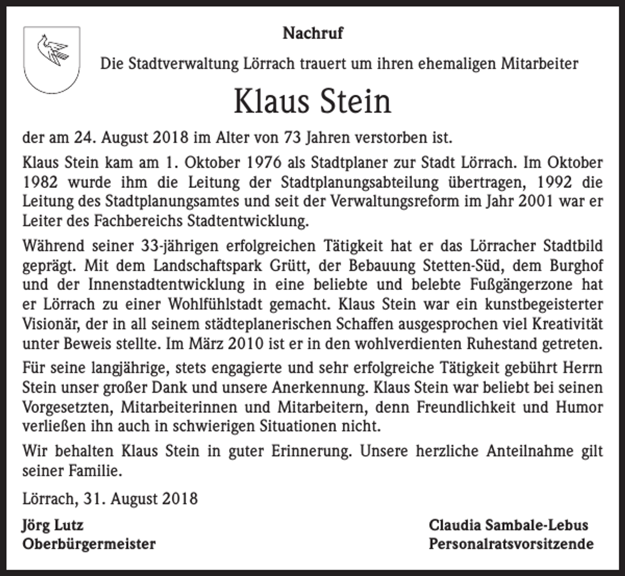 <p>Nachruf<br />Die Stadtverwaltung Lörrach trauert um ihren ehemaligen Mitarbeiter</p><p>Klaus Stein<br />der am 24. August 2018 im Alter von 73 Jahren verstorben ist.<br />Klaus Stein kam am 1. Oktober 1976 als Stadtplaner zur Stadt Lörrach. Im Oktober<br />1982 wurde ihm die Leitung der Stadtplanungsabteilung übertragen, 1992 die<br />Leitung des Stadtplanungsamtes und seit der Verwaltungsreform im Jahr 2001 war er<br />Leiter des Fachbereichs Stadtentwicklung.<br />Während seiner 33-jährigen erfolgreichen Tätigkeit hat er das Lörracher Stadtbild<br />geprägt. Mit dem Landschaftspark Grütt, der Bebauung Stetten-Süd, dem Burghof<br />und der Innenstadtentwicklung in eine beliebte und belebte Fußgängerzone hat<br />er Lörrach zu einer Wohlfühlstadt gemacht. Klaus Stein war ein kunstbegeisterter<br />Visionär, der in all seinem städteplanerischen Schaffen ausgesprochen viel Kreativität<br />unter Beweis stellte. Im März 2010 ist er in den wohlverdienten Ruhestand getreten.<br />Für seine langjährige, stets engagierte und sehr erfolgreiche Tätigkeit gebührt Herrn<br />Stein unser großer Dank und unsere Anerkennung. Klaus Stein war beliebt bei seinen<br />Vorgesetzten, Mitarbeiterinnen und Mitarbeitern, denn Freundlichkeit und Humor<br />verließen ihn auch in schwierigen Situationen nicht.<br />Wir behalten Klaus Stein in guter Erinnerung. Unsere herzliche Anteilnahme gilt<br />seiner Familie.<br />Lörrach, 31. August 2018<br />Jörg Lutz<br />Oberbürgermeister</p><p>Claudia Sambale-Lebus<br />Personalratsvorsitzende</p>