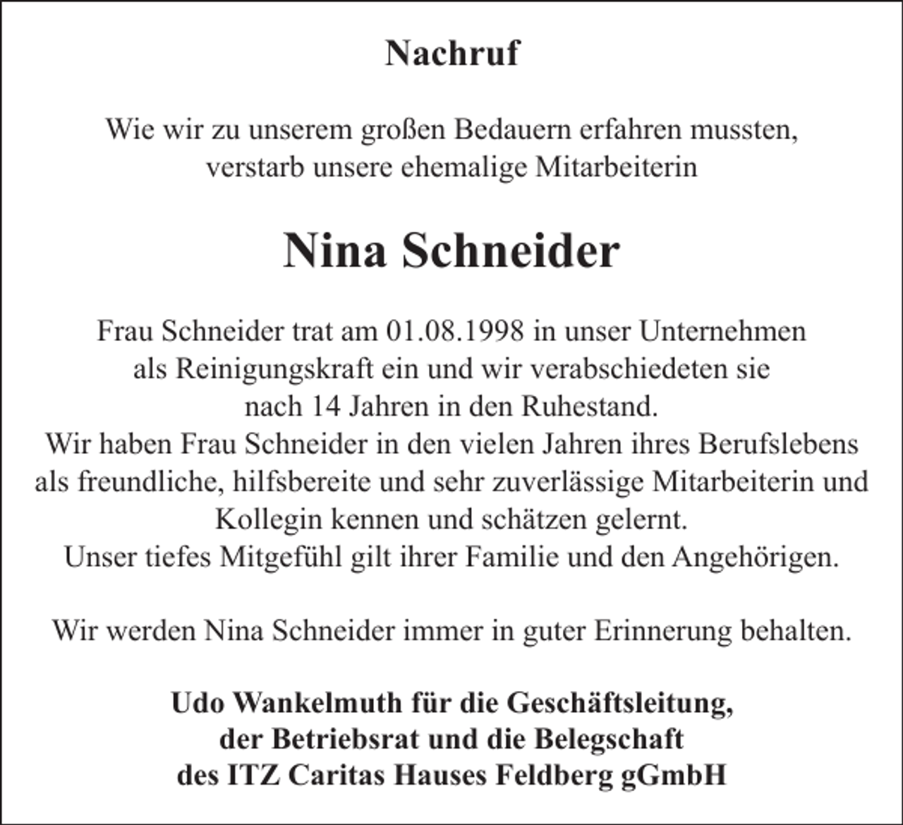 <p>Nachruf<br />Wie wir zu unserem großen Bedauern erfahren mussten,<br />verstarb unsere ehemalige Mitarbeiterin</p><p>Nina Schneider<br />Frau Schneider trat am 01.08.1998 in unser Unternehmen<br />als Reinigungskraft ein und wir verabschiedeten sie<br />nach 14 Jahren in den Ruhestand.<br />Wir haben Frau Schneider in den vielen Jahren ihres Berufslebens<br />als freundliche, hilfsbereite und sehr zuverlässige Mitarbeiterin und<br />Kollegin kennen und schätzen gelernt.<br />Unser tiefes Mitgefühl gilt ihrer Familie und den Angehörigen.<br />Wir werden Nina Schneider immer in guter Erinnerung behalten.<br />Udo Wankelmuth für die Geschäftsleitung,<br />der Betriebsrat und die Belegschaft<br />des ITZ Caritas Hauses Feldberg gGmbH</p>