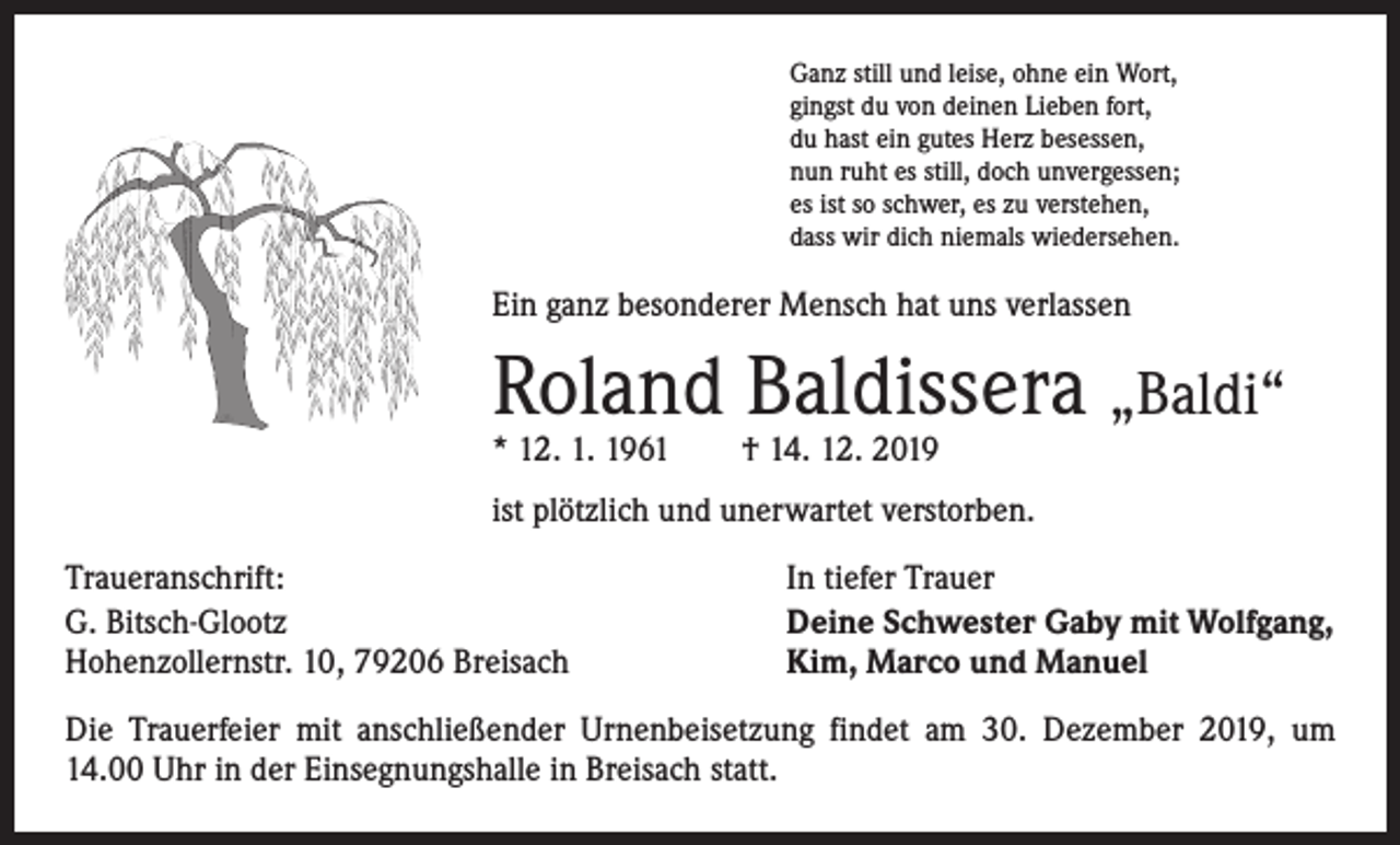 <p>Ganz still und leise, ohne ein Wort,<br />gingst du von deinen Lieben fort,<br />du hast ein gutes Herz besessen,<br />nun ruht es still, doch unvergessen;<br />es ist so schwer, es zu verstehen,<br />dass wir dich niemals wiedersehen.</p><p>Ein ganz besonderer Mensch hat uns verlassen</p><p>Roland Baldissera „Baldi“<br />* 12. 1. 1961 † 14. 12. 2019</p><p>ist plötzlich und unerwartet verstorben.<br />Traueranschrift:<br />G. Bitsch-Glootz<br />Hohenzollernstr. 10, 79206 Breisach</p><p>In tiefer Trauer<br />Deine Schwester Gaby mit Wolfgang,<br />Kim, Marco und Manuel</p><p>Die Trauerfeier mit anschließender Urnenbeisetzung findet am 30. Dezember 2019, um<br />14.00 Uhr in der Einsegnungshalle in Breisach statt.</p>