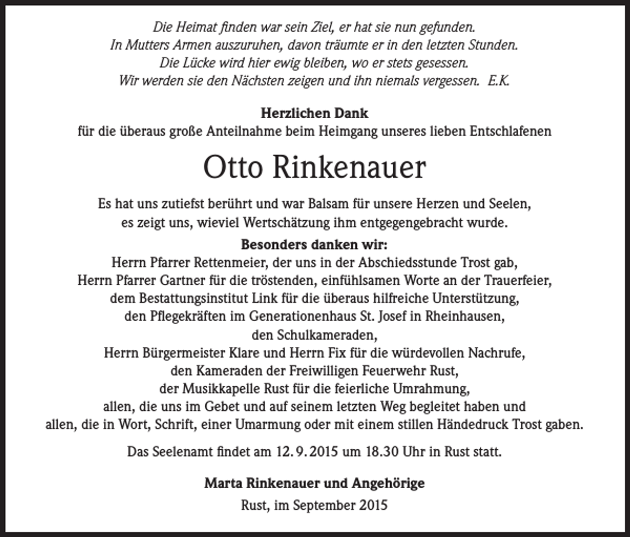 <p>Die Heimat finden war sein Ziel, er hat sie nun gefunden.<br />In Mutters Armen auszuruhen, davon träumte er in den letzten Stunden.<br />Die Lücke wird hier ewig bleiben, wo er stets gesessen.<br />Wir werden sie den Nächsten zeigen und ihn niemals vergessen. E.K.<br />Herzlichen Dank<br />für die überaus große Anteilnahme beim Heimgang unseres lieben Entschlafenen</p><p>Otto Rinkenauer<br />Es hat uns zutiefst berührt und war Balsam für unsere Herzen und Seelen,<br />es zeigt uns, wieviel Wertschätzung ihm entgegengebracht wurde.<br />Besonders danken wir:<br />Herrn Pfarrer Rettenmeier, der uns in der Abschiedsstunde Trost gab,<br />Herrn Pfarrer Gartner für die tröstenden, einfühlsamen Worte an der Trauerfeier,<br />dem Bestattungsinstitut Link für die überaus hilfreiche Unterstützung,<br />den Pflegekräften im Generationenhaus St. Josef in Rheinhausen,<br />den Schulkameraden,<br />Herrn Bürgermeister Klare und Herrn Fix für die würdevollen Nachrufe,<br />den Kameraden der Freiwilligen Feuerwehr Rust,<br />der Musikkapelle Rust für die feierliche Umrahmung,<br />allen, die uns im Gebet und auf seinem letzten Weg begleitet haben und<br />allen, die in Wort, Schrift, einer Umarmung oder mit einem stillen Händedruck Trost gaben.<br />Das Seelenamt findet am 12. 9. 2015 um 18.30 Uhr in Rust statt.<br />Marta Rinkenauer und Angehörige<br />Rust, im September 2015</p>