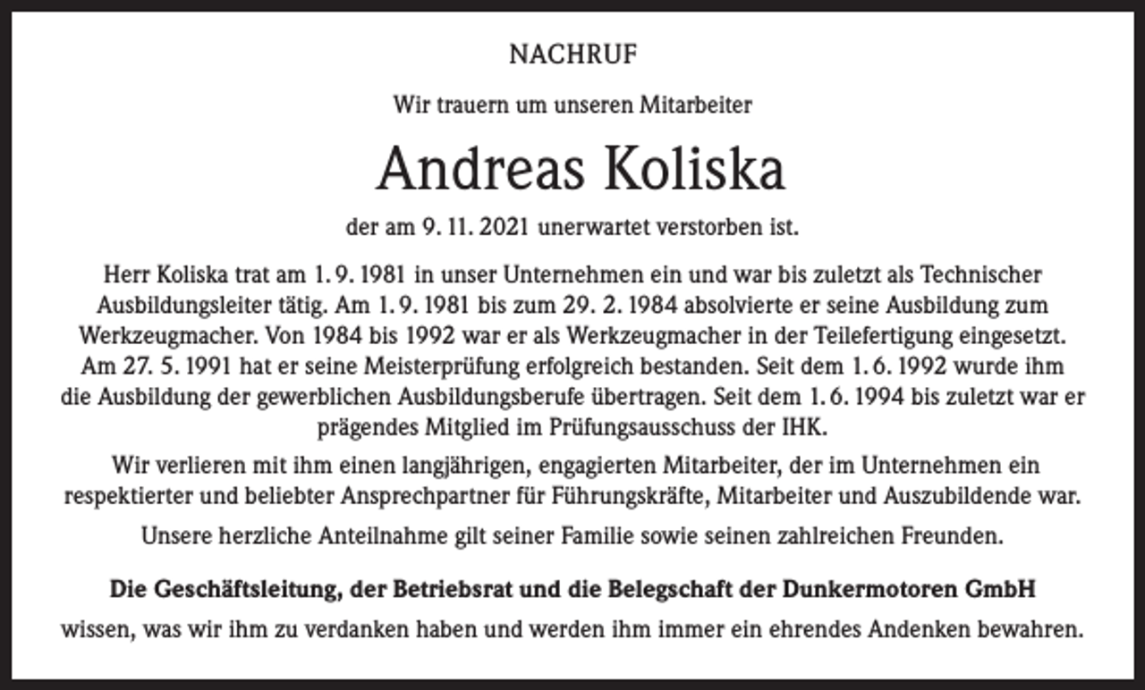 <p>NACHRUF<br />Wir trauern um unseren Mitarbeiter</p><p>Andreas Koliska<br />der am 9. 11. 2021 unerwartet verstorben ist.<br />Herr Koliska trat am 1. 9. 1981 in unser Unternehmen ein und war bis zuletzt als Technischer<br />Ausbildungsleiter tätig. Am 1. 9. 1981 bis zum 29. 2. 1984 absolvierte er seine Ausbildung zum<br />Werkzeugmacher. Von 1984 bis 1992 war er als Werkzeugmacher in der Teilefertigung eingesetzt.<br />Am 27. 5. 1991 hat er seine Meisterprüfung erfolgreich bestanden. Seit dem 1. 6. 1992 wurde ihm<br />die Ausbildung der gewerblichen Ausbildungsberufe übertragen. Seit dem 1. 6. 1994 bis zuletzt war er<br />prägendes Mitglied im Prüfungsausschuss der IHK.<br />Wir verlieren mit ihm einen langjährigen, engagierten Mitarbeiter, der im Unternehmen ein<br />respektierter und beliebter Ansprechpartner für Führungskräfte, Mitarbeiter und Auszubildende war.<br />Unsere herzliche Anteilnahme gilt seiner Familie sowie seinen zahlreichen Freunden.<br />Die Geschäftsleitung, der Betriebsrat und die Belegschaft der Dunkermotoren GmbH<br />wissen, was wir ihm zu verdanken haben und werden ihm immer ein ehrendes Andenken bewahren.</p>
