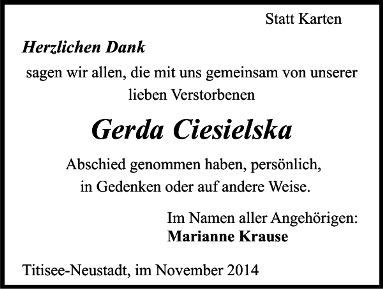 <p>Statt Karten</p><p>Herzlichen Dank<br />sagen wir allen, die mit uns gemeinsam von unserer<br />lieben Verstorbenen</p><p>Gerda Ciesielska<br />Abschied genommen haben, persönlich,<br />in Gedenken oder auf andere Weise.<br />Im Namen aller Angehörigen:<br />Marianne Krause<br />Titisee-Neustadt, im November 2014</p>