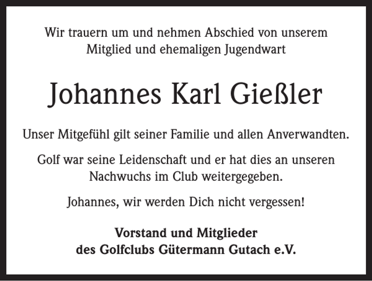 <p>Wir trauern um und nehmen Abschied von unserem<br />­Mitglied und ehemaligen Jugendwart</p><p>Johannes Karl Gießler<br />Unser Mitgefühl gilt seiner Familie und allen Anverwandten.<br />Golf war seine Leidenschaft und er hat dies an unseren<br />Nachwuchs im Club weitergegeben.<br />Johannes, wir werden Dich nicht vergessen!<br />Vorstand und Mitglieder<br />des Golfclubs Gütermann Gutach e.V.</p>