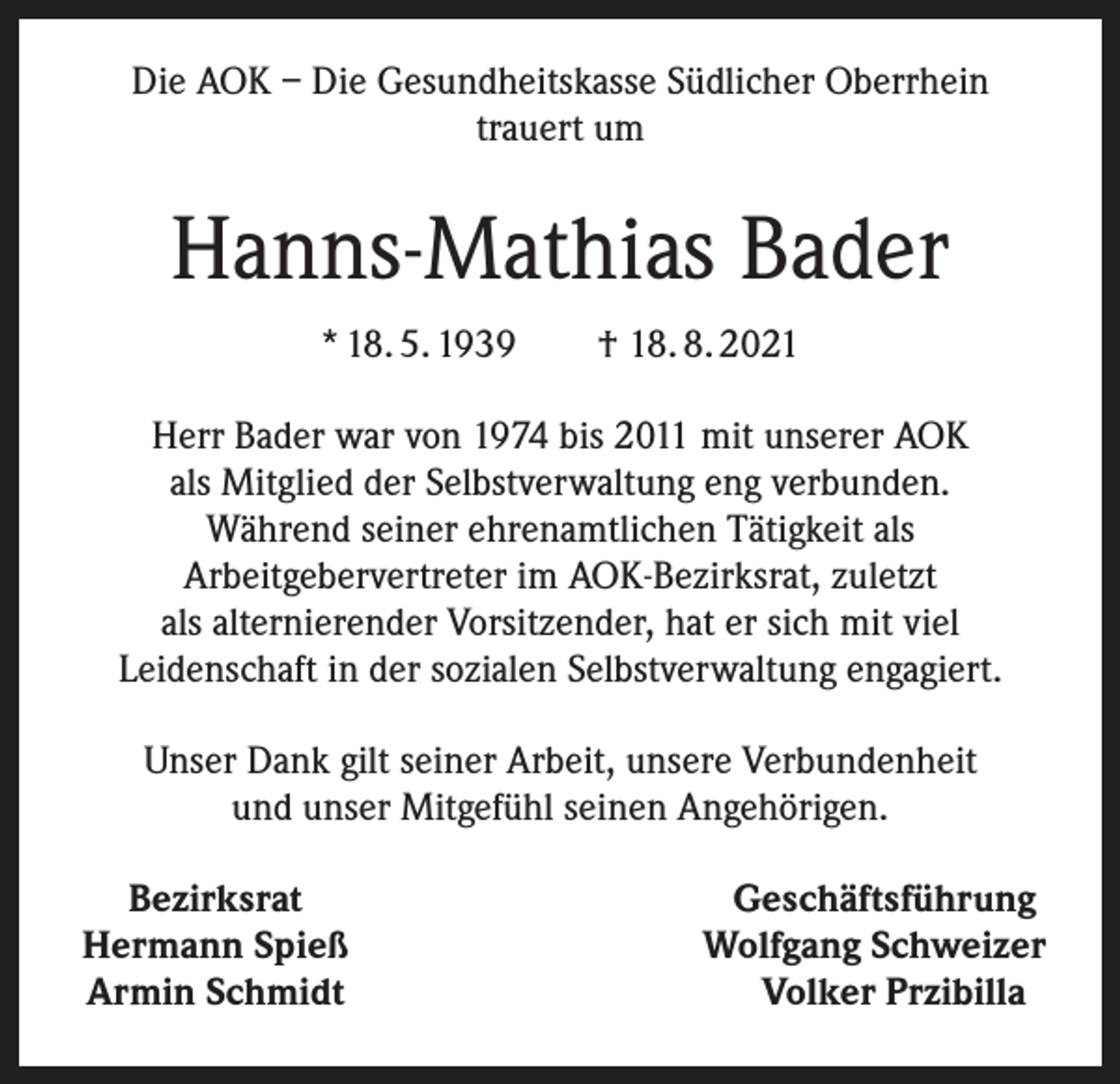 <p>Die AOK – Die Gesundheitskasse Südlicher Oberrhein<br />trauert um</p><p>Hanns-Mathias Bader<br />* 18. 5. 1939 † 18. 8. 2021<br />Herr Bader war von 1974 bis 2011 mit unserer AOK<br />als Mitglied der Selbstverwaltung eng verbunden.<br />Während seiner ehrenamtlichen Tätigkeit als<br />Arbeitgebervertreter im AOK-Bezirksrat, zuletzt<br />als alternierender Vorsitzender, hat er sich mit viel<br />Leidenschaft in der sozialen Selbstverwaltung engagiert.<br />Unser Dank gilt seiner Arbeit, unsere Verbundenheit<br />und unser Mitgefühl seinen Angehörigen.<br />Bezirksrat<br />Hermann Spieß<br />Armin Schmidt</p><p>Geschäftsführung<br />Wolfgang Schweizer<br />Volker Przibilla</p>