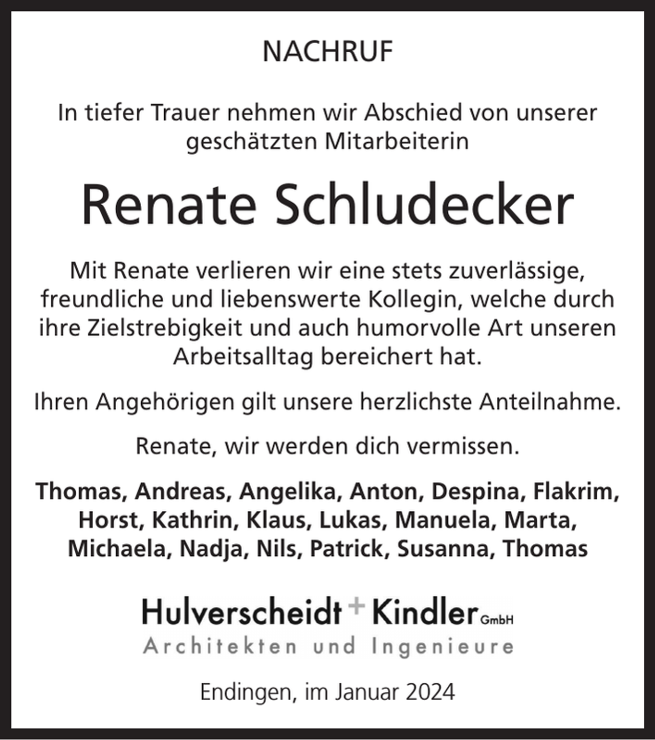 <p>NACHRUF<br />In tiefer Trauer nehmen wir Abschied von unserer<br />geschätzten Mitarbeiterin</p><p>Renate Schludecker<br />Mit Renate verlieren wir eine stets zuverlässige,<br />freundliche und liebenswerte Kollegin, welche durch<br />ihre Zielstrebigkeit und auch humorvolle Art unseren<br />Arbeitsalltag bereichert hat.<br />Ihren Angehörigen gilt unsere herzlichste Anteilnahme.<br />Renate, wir werden dich vermissen.<br />Thomas, Andreas, Angelika, Anton, Despina, Flakrim,<br />Horst, Kathrin, Klaus, Lukas, Manuela, Marta,<br />Michaela, Nadja, Nils, Patrick, Susanna, Thomas</p><p>Endingen, im Januar 2024</p>