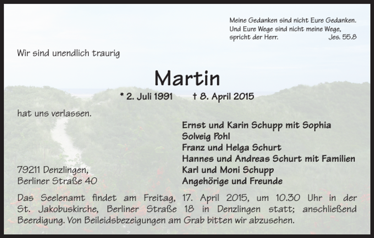 <p>Meine Gedanken sind nicht Eure Gedanken.<br />Und Eure Wege sind nicht meine Wege,<br />spricht der Herr.<br />Jes. 55.8</p><p>Wir sind unendlich traurig</p><p>Martin</p><p>* 2. Juli 1991 † 8. April 2015<br />hat uns verlassen.</p><p>79211 Denzlingen,<br />Berliner Straße 40</p><p>Ernst und Karin Schupp mit Sophia<br />Solveig Pohl<br />Franz und Helga Schurt<br />Hannes und Andreas Schurt mit Familien<br />Karl und Moni Schupp<br />Angehörige und Freunde</p><p>Das Seelenamt findet am Freitag, 17. April 2015, um 10.30 Uhr in der<br />St. Jakobuskirche, Berliner Straße 18 in Denzlingen statt; anschließend­<br />Beerdigung. Von Beileidsbezeigungen am Grab bitten wir abzusehen.</p>