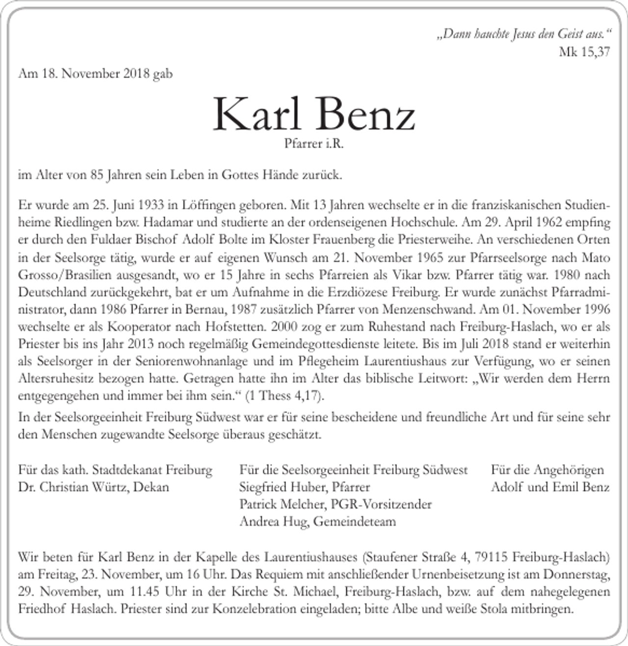 <p>„Dann hauchte Jesus den Geist aus.“<br />Mk 15,37<br />Am 18. November 2018 gab</p><p>Karl Benz<br />Pfarrer i.R.</p><p>im Alter von 85 Jahren sein Leben in Gottes Hände zurück.<br />Er wurde am 25. Juni 1933 in Löffingen geboren. Mit 13 Jahren wechselte er in die franziskanischen Studienheime Riedlingen bzw. Hadamar und studierte an der ordenseigenen Hochschule. Am 29. April 1962 empfing<br />er durch den Fuldaer Bischof Adolf Bolte im Kloster Frauenberg die Priesterweihe. An verschiedenen Orten<br />in der Seelsorge tätig, wurde er auf eigenen Wunsch am 21. November 1965 zur Pfarrseelsorge nach Mato<br />Grosso/Brasilien ausgesandt, wo er 15 Jahre in sechs Pfarreien als Vikar bzw. Pfarrer tätig war. 1980 nach<br />Deutschland zurückgekehrt, bat er um Aufnahme in die Erzdiözese Freiburg. Er wurde zunächst Pfarradministrator, dann 1986 Pfarrer in Bernau, 1987 zusätzlich Pfarrer von Menzenschwand. Am 01. November 1996<br />wechselte er als Kooperator nach Hofstetten. 2000 zog er zum Ruhestand nach Freiburg-Haslach, wo er als<br />Priester bis ins Jahr 2013 noch regelmäßig Gemeindegottesdienste leitete. Bis im Juli 2018 stand er weiterhin<br />als Seelsorger in der Seniorenwohnanlage und im Pflegeheim Laurentiushaus zur Verfügung, wo er seinen<br />Altersruhesitz bezogen hatte. Getragen hatte ihn im Alter das biblische Leitwort: „Wir werden dem Herrn<br />entgegengehen und immer bei ihm sein.“ (1 Thess 4,17).<br />In der Seelsorgeeinheit Freiburg Südwest war er für seine bescheidene und freundliche Art und für seine sehr<br />den Menschen zugewandte Seelsorge überaus geschätzt.<br />Für das kath. Stadtdekanat Freiburg<br />Dr. Christian Würtz, Dekan</p><p>Für die Seelsorgeeinheit Freiburg Südwest<br />Siegfried Huber, Pfarrer<br />Patrick Melcher, PGR-Vorsitzender<br />Andrea Hug, Gemeindeteam</p><p>Für die Angehörigen<br />Adolf und Emil Benz</p><p>Wir beten für Karl Benz in der Kapelle des Laurentiushauses (Staufener Straße 4, 79115 Freiburg-Haslach)<br />am Freitag, 23. November, um 16 Uhr. Das Requiem mit anschließender Urnenbeisetzung ist am Donnerstag,<br />29. November, um 11.45 Uhr in der Kirche St. Michael, Freiburg-Haslach, bzw. auf dem nahegelegenen<br />Friedhof Haslach. Priester sind zur Konzelebration eingeladen; bitte Albe und weiße Stola mitbringen.</p>