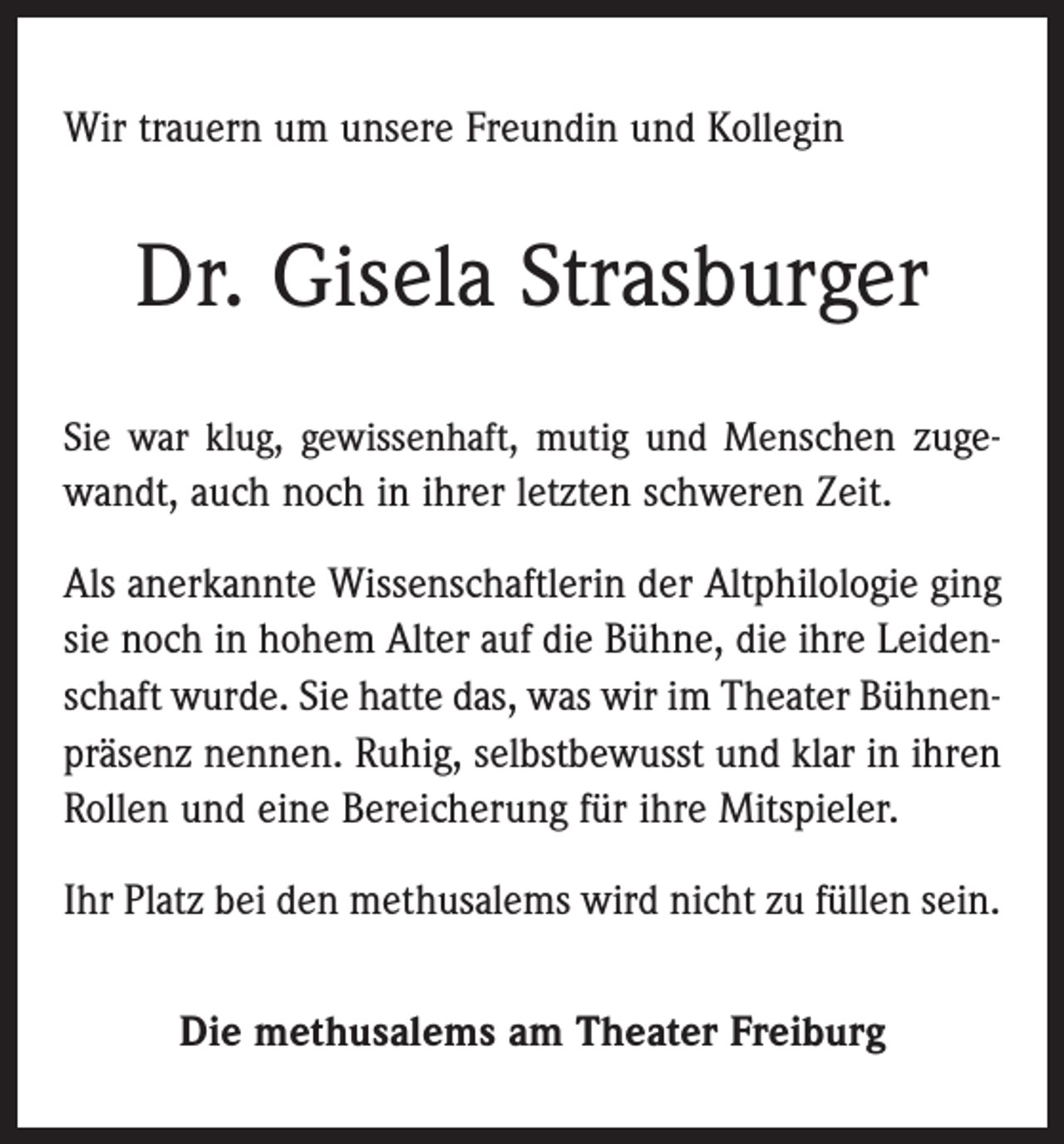 <p>Wir trauern um unsere Freundin und Kollegin</p><p>Dr. Gisela Strasburger<br />Sie war klug, gewissenhaft, mutig und Menschen zugewandt, auch noch in ihrer letzten schweren Zeit.</p><p>Als anerkannte Wissenschaftlerin der Altphilologie ging<br />sie noch in hohem Alter auf die Bühne, die ihre Leidenschaft wurde. Sie hatte das, was wir im Theater Bühnenpräsenz nennen. Ruhig, selbstbewusst und klar in ihren<br />Rollen und eine Bereicherung für ihre Mitspieler.<br />Ihr Platz bei den methusalems wird nicht zu füllen sein.<br />Die methusalems am Theater Freiburg</p>