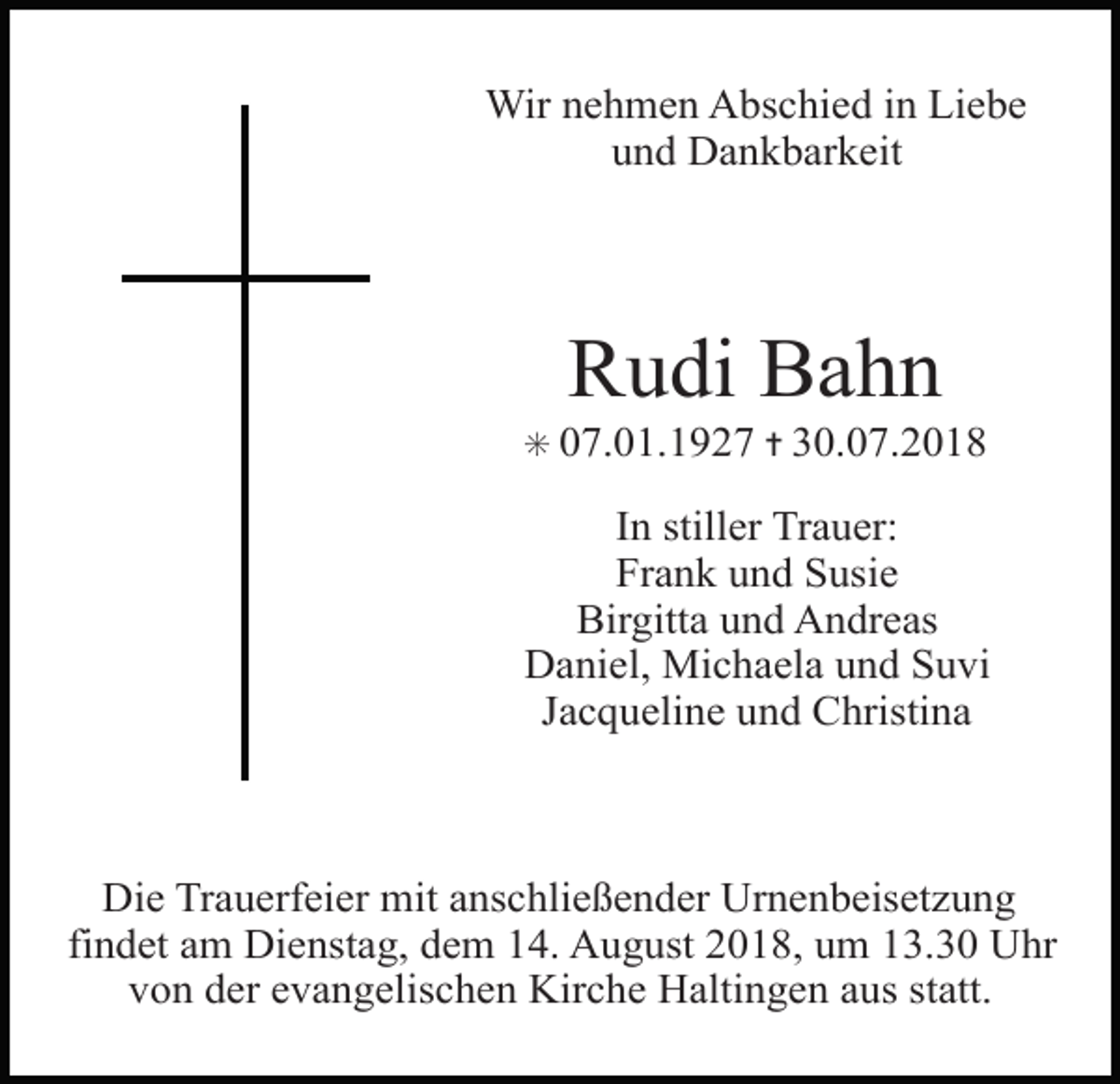 <p>Wir nehmen Abschied in Liebe<br />und Dankbarkeit</p><p>Rudi Bahn<br />✳ 07.01.1927 ✝ 30.07.2018</p><p>In stiller Trauer:<br />Frank und Susie<br />Birgitta und Andreas<br />Daniel, Michaela und Suvi<br />Jacqueline und Christina</p><p>Die Trauerfeier mit anschließender Urnenbeisetzung<br />findet am Dienstag, dem 14. August 2018, um 13.30 Uhr<br />von der evangelischen Kirche Haltingen aus statt.</p>