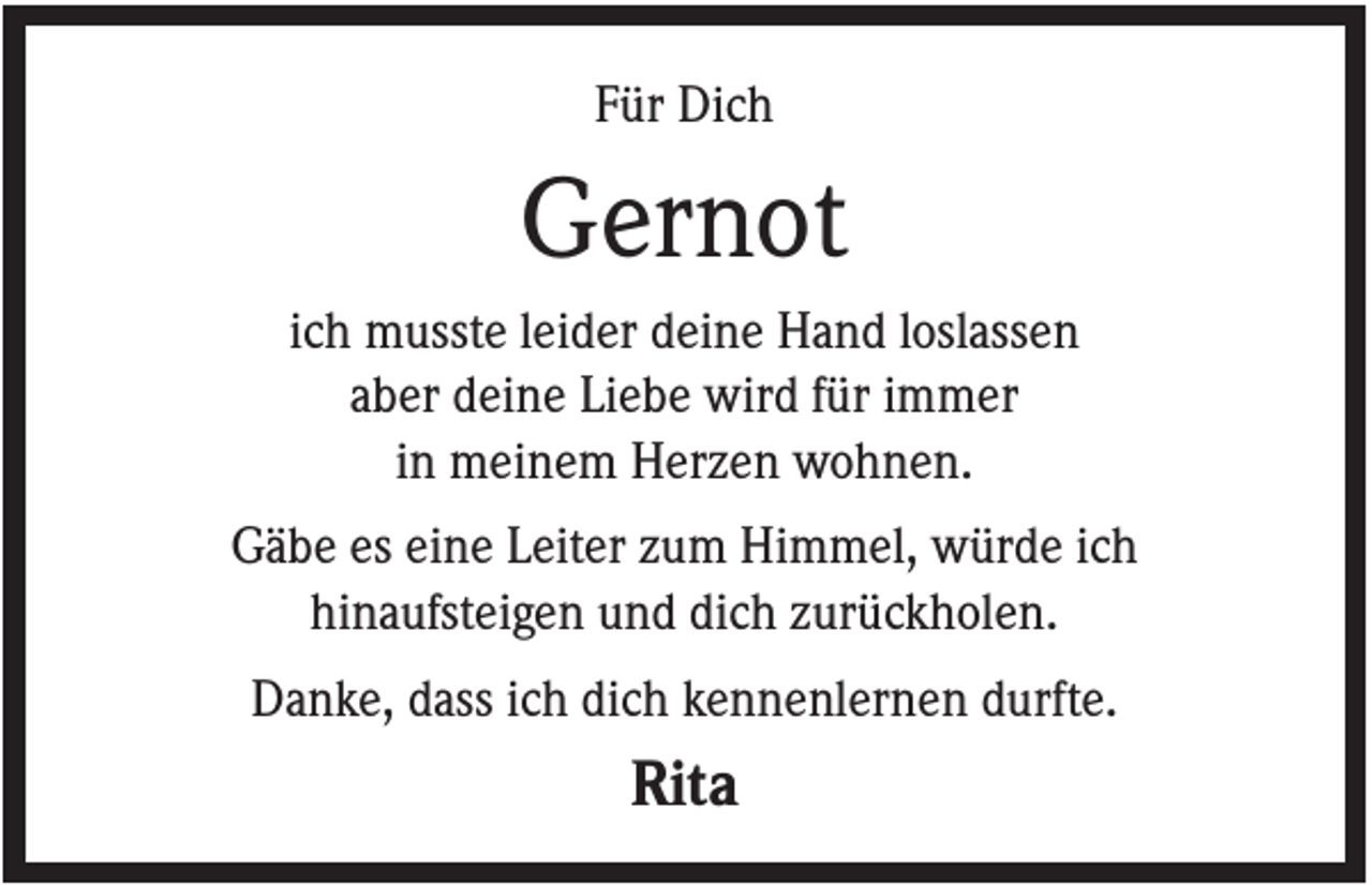 <p>Für Dich</p><p>Gernot<br />ich musste leider deine Hand loslassen<br />aber deine Liebe wird für immer<br />in meinem Herzen wohnen.<br />Gäbe es eine Leiter zum Himmel, würde ich<br />hinaufsteigen und dich zurückholen.<br />Danke, dass ich dich kennenlernen durfte.</p><p>Rita</p>