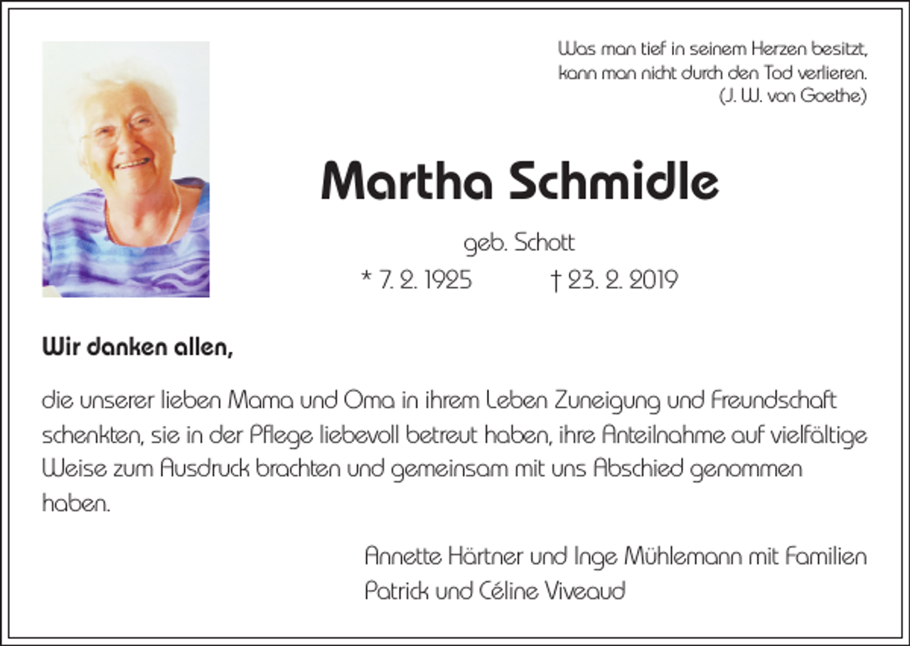<p>Was man tief in seinem Herzen besitzt,<br />kann man nicht durch den Tod verlieren.</p><p>(J. W. von Goethe)</p><p>Martha Schmidle<br />geb. Schott<br />* 7. 2. 1925 † 23. 2. 2019<br />Wir danken allen,<br />die unserer lieben Mama und Oma in ihrem Leben Zuneigung und Freundschaft<br />schenkten, sie in der Pflege liebevoll betreut haben, ihre Anteilnahme auf vielfältige<br />Weise zum Ausdruck brachten und gemeinsam mit uns Abschied genommen<br />haben.<br />Annette Härtner und Inge Mühlemann mit Familien<br />Patrick und Céline Viveaud</p>