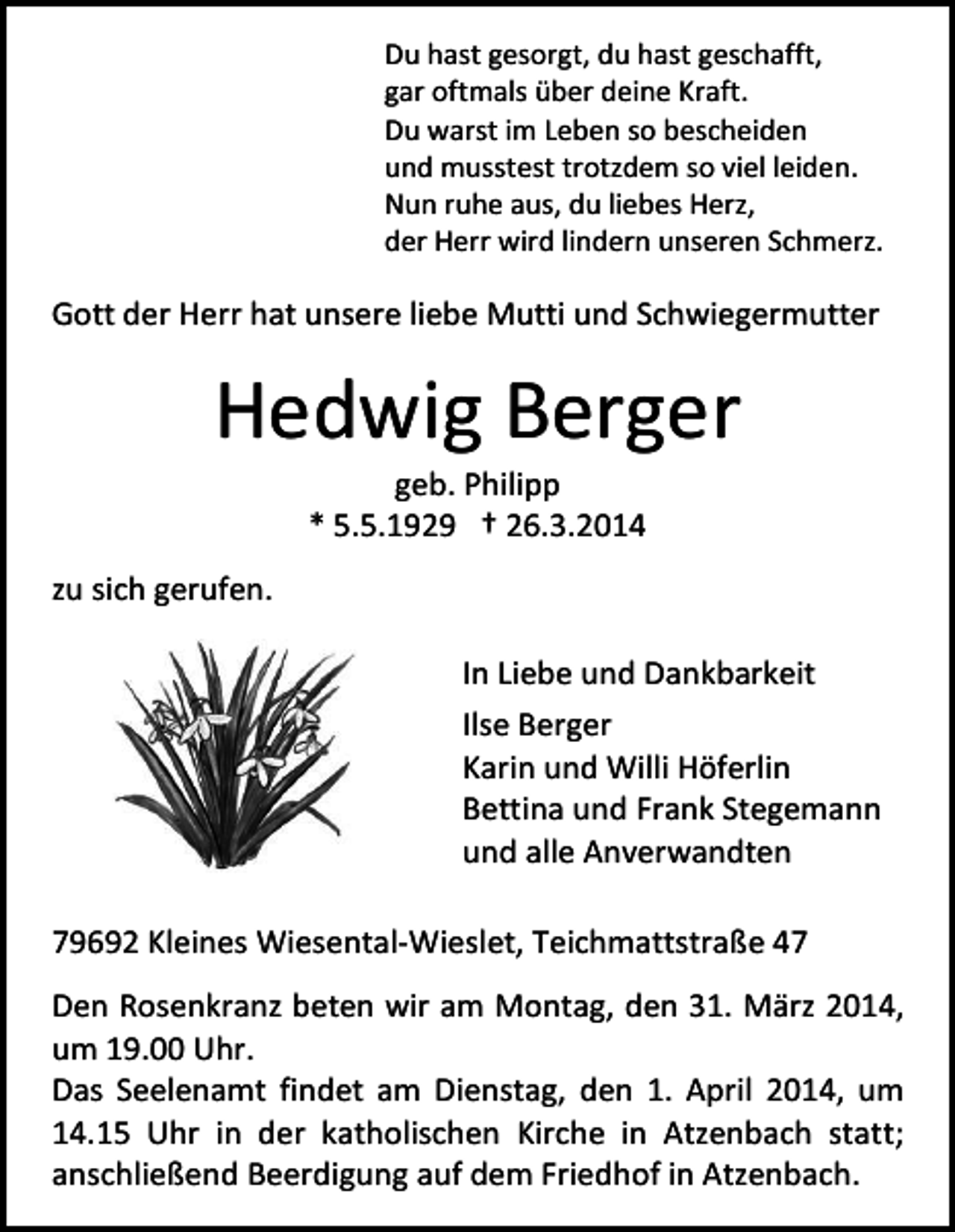<p>Du hast gesorgt, du hast geschafft,<br />gar oftmals über deine Kraft.<br />Du warst im Leben so bescheiden<br />und musstest trotzdem so viel leiden.<br />Nun ruhe aus, du liebes Herz,<br />der Herr wird lindern unseren Schmerz.</p><p>Gott der Herr hat unsere liebe Mutti und Schwiegermutter</p><p>Hedwig Berger<br />geb. Philipp<br />* 5.5.1929 † 26.3.2014</p><p>zu sich gerufen.<br />In Liebe und Dankbarkeit<br />Ilse Berger<br />Karin und Willi Höferlin<br />Bettina und Frank Stegemann<br />und alle Anverwandten<br />79692 Kleines Wiesental-Wieslet, Teichmattstraße 47<br />Den Rosenkranz beten wir am Montag, den 31. März 2014,<br />um 19.00 Uhr.<br />Das Seelenamt findet am Dienstag, den 1. April 2014, um<br />14.15 Uhr in der katholischen Kirche in Atzenbach statt;<br />anschließend Beerdigung auf dem Friedhof in Atzenbach.</p>