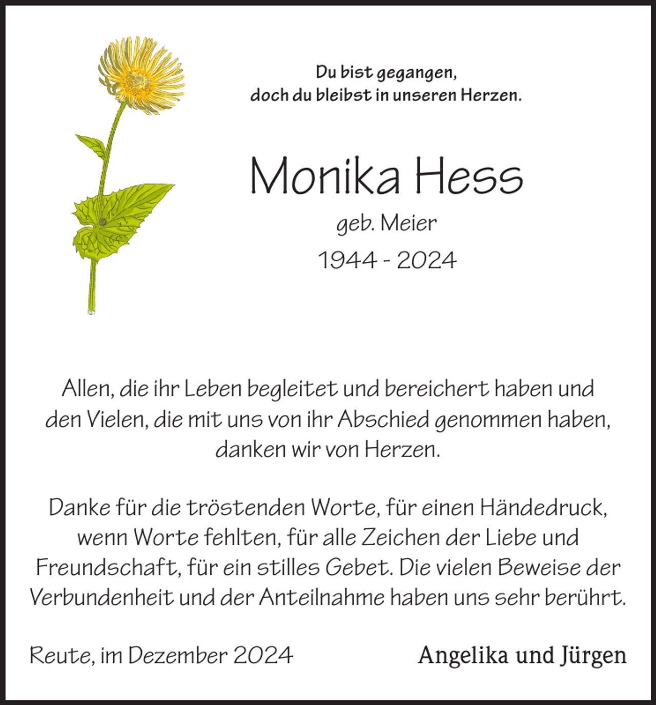 <p>Du bist gegangen,<br />doch du bleibst in unseren Herzen.</p><p>Monika Hess<br />geb. Meier<br />1944 - 2024</p><p>Allen, die ihr Leben begleitet und bereichert haben und<br />den Vielen, die mit uns von ihr Abschied genommen haben,<br />danken wir von Herzen.<br />Danke für die tröstenden Worte, für einen Händedruck,<br />wenn Worte fehlten, für alle Zeichen der Liebe und<br />Freundschaft, für ein stilles Gebet. Die vielen Beweise der<br />Verbundenheit und der Anteilnahme haben uns sehr berührt.<br />Reute, im Dezember 2024</p><p>Angelika und Jürgen</p>