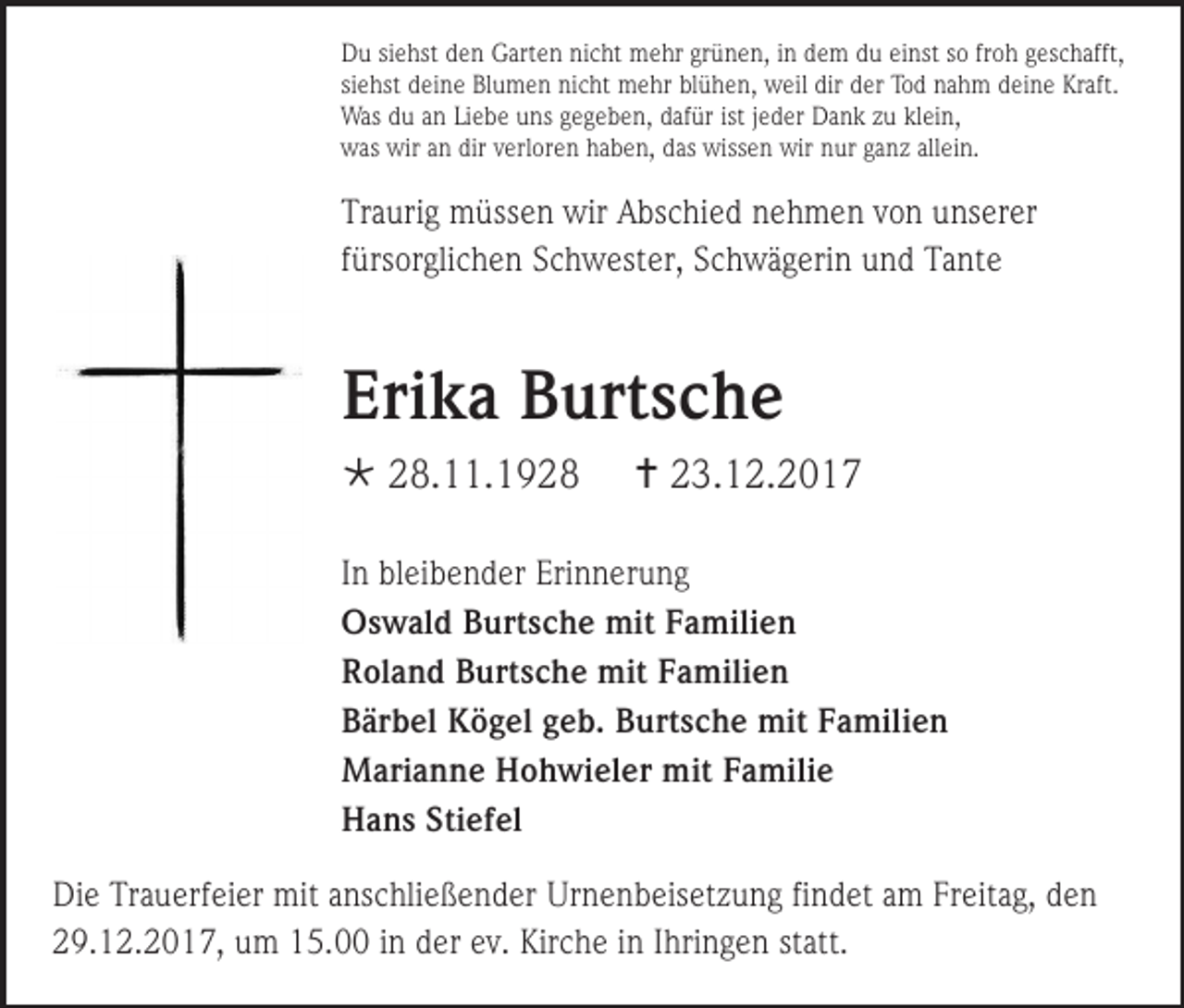 <p>Du siehst den Garten nicht mehr grünen, in dem du einst so froh geschafft,<br />siehst deine Blumen nicht mehr blühen, weil dir der Tod nahm deine Kraft.<br />Was du an Liebe uns gegeben, dafür ist jeder Dank zu klein,<br />was wir an dir verloren haben, das wissen wir nur ganz allein.</p><p>Traurig müssen wir Abschied nehmen von unserer<br />fürsorglichen Schwester, Schwägerin und Tante</p><p>Erika Burtsche<br /> 28.11.1928</p><p> 23.12.2017</p><p>In bleibender Erinnerung<br />Oswald Burtsche mit Familien<br />Roland Burtsche mit Familien<br />Bärbel Kögel geb. Burtsche mit Familien<br />Marianne Hohwieler mit Familie<br />Hans Stiefel<br />Die Trauerfeier mit anschließender Urnenbeisetzung findet am Freitag, den<br />29.12.2017, um 15.00 in der ev. Kirche in Ihringen statt.</p>
