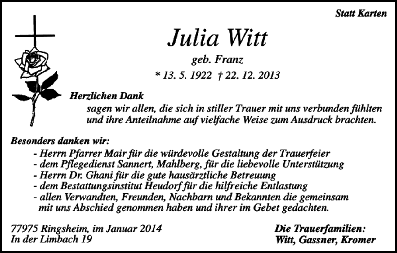 <p>Statt Karten</p><p>Julia Witt<br />geb. Franz<br />* 13. 5. 1922 † 22. 12. 2013<br />Herzlichen Dank<br />sagen wir allen, die sich in stiller Trauer mit uns verbunden fühlten<br />und ihre Anteilnahme auf vielfache Weise zum Ausdruck brachten.<br />Besonders danken wir:<br />- Herrn Pfarrer Mair für die würdevolle Gestaltung der Trauerfeier<br />- dem Pflegedienst Sannert, Mahlberg, für die liebevolle Unterstützung<br />- Herrn Dr. Ghani für die gute hausärztliche Betreuung<br />- dem Bestattungsinstitut Heudorf für die hilfreiche Entlastung<br />- allen Verwandten, Freunden, Nachbarn und Bekannten die gemeinsam<br />mit uns Abschied genommen haben und ihrer im Gebet gedachten.</p><p>77975 Ringsheim, im Januar 2014<br />In der Limbach 19</p><p>Die Trauerfamilien:<br />Witt, Gassner, Kromer</p>