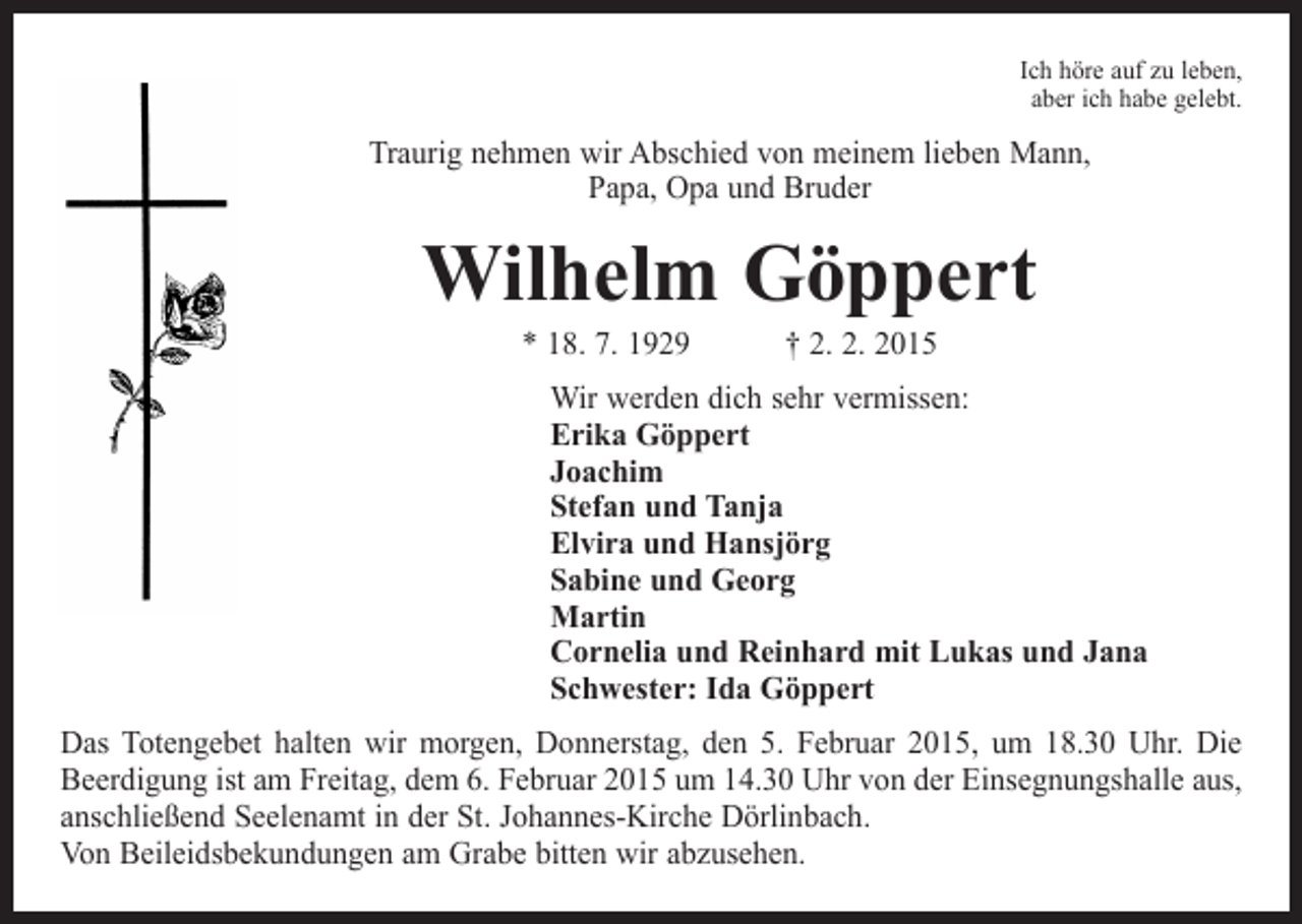 <p>Ich höre auf zu leben,<br />aber ich habe gelebt.</p><p>Traurig nehmen wir Abschied von meinem lieben Mann,<br />Papa, Opa und Bruder</p><p>Wilhelm Göppert<br />* 18. 7. 1929 † 2. 2. 2015</p><p>Wir werden dich sehr vermissen:<br />Erika Göppert<br />Joachim<br />Stefan und Tanja<br />Elvira und Hansjörg<br />Sabine und Georg<br />Martin<br />Cornelia und Reinhard mit Lukas und Jana<br />Schwester: Ida Göppert<br />Das Totengebet halten wir morgen, Donnerstag, den 5. Februar 2015, um 18.30 Uhr. Die<br />Beerdigung ist am Freitag, dem 6. Februar 2015 um 14.30 Uhr von der Einsegnungshalle aus,<br />anschließend Seelenamt in der St. Johannes-Kirche Dörlinbach.<br />Von Beileidsbekundungen am Grabe bitten wir abzusehen.</p>