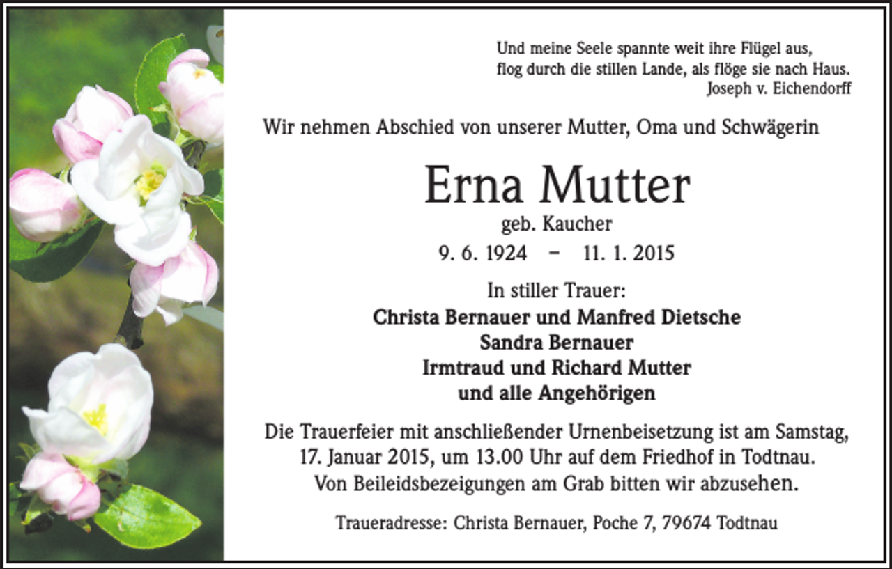 <p>Und meine Seele spannte weit ihre Flügel aus,<br />flog durch die stillen Lande, als flöge sie nach Haus.</p><p>Joseph v. Eichendorff</p><p>Wir nehmen Abschied von unserer Mutter, Oma und Schwägerin</p><p>Erna Mutter<br />geb. Kaucher<br />9. 6. 1924 – 11. 1. 2015</p><p>In stiller Trauer:<br />Christa Bernauer und Manfred Dietsche<br />Sandra Bernauer<br />Irmtraud und Richard Mutter<br />und alle Angehörigen<br />Die Trauerfeier mit anschließender Urnenbeisetzung ist am Samstag,<br />17. Januar 2015, um 13.00 Uhr auf dem Friedhof in Todtnau.<br />Von Beileidsbezeigungen am Grab bitten wir abzusehen.<br />Traueradresse: Christa Bernauer, Poche 7, 79674 Todtnau</p>