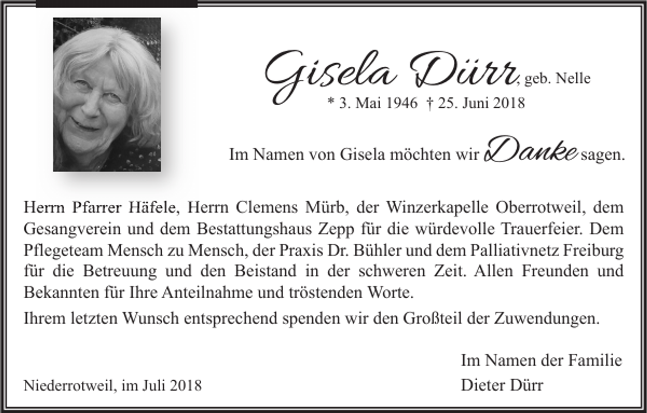 <p>Gisela Dürr</p><p>, geb. Nelle<br />* 3. Mai 1946 † 25. Juni 2018</p><p>Im Namen von Gisela möchten wir</p><p>Danke sagen.</p><p>Herrn Pfarrer Häfele, Herrn Clemens Mürb, der Winzerkapelle Oberrotweil, dem<br />Gesangverein und dem Bestattungshaus Zepp für die würdevolle Trauerfeier. Dem<br />Pflegeteam Mensch zu Mensch, der Praxis Dr. Bühler und dem Palliativnetz Freiburg<br />für die Betreuung und den Beistand in der schweren Zeit. Allen Freunden und<br />Bekannten für Ihre Anteilnahme und tröstenden Worte.<br />Ihrem letzten Wunsch entsprechend spenden wir den Großteil der Zuwendungen.<br />Niederrotweil, im Juli 2018</p><p>Im Namen der Familie<br />Dieter Dürr</p>
