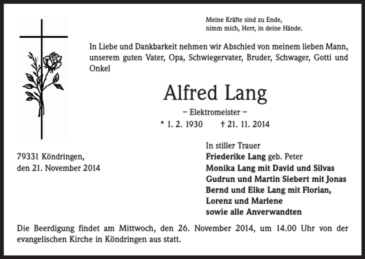 <p>Meine Kräfte sind zu Ende,<br />nimm mich, Herr, in deine Hände.</p><p>In Liebe und Dankbarkeit nehmen wir Abschied von meinem lieben Mann,<br />unserem guten Vater, Opa, Schwiegervater, Bruder, Schwager, Gotti und<br />Onkel</p><p>Alfred Lang<br />– Elektromeister –<br />* 1. 2. 1930 † 21. 11. 2014</p><p>In stiller Trauer<br />79331 Köndringen,<br />Friederike Lang geb. Peter<br />den 21. November 2014 Monika Lang mit David und Silvas<br />Gudrun und Martin Siebert mit Jonas<br />Bernd und Elke Lang mit Florian,<br />Lorenz und Marlene<br />sowie alle Anverwandten<br />Die Beerdigung findet am Mittwoch, den 26. November 2014, um 14.00 Uhr von der<br />evangelischen Kirche in Köndringen aus statt.</p>