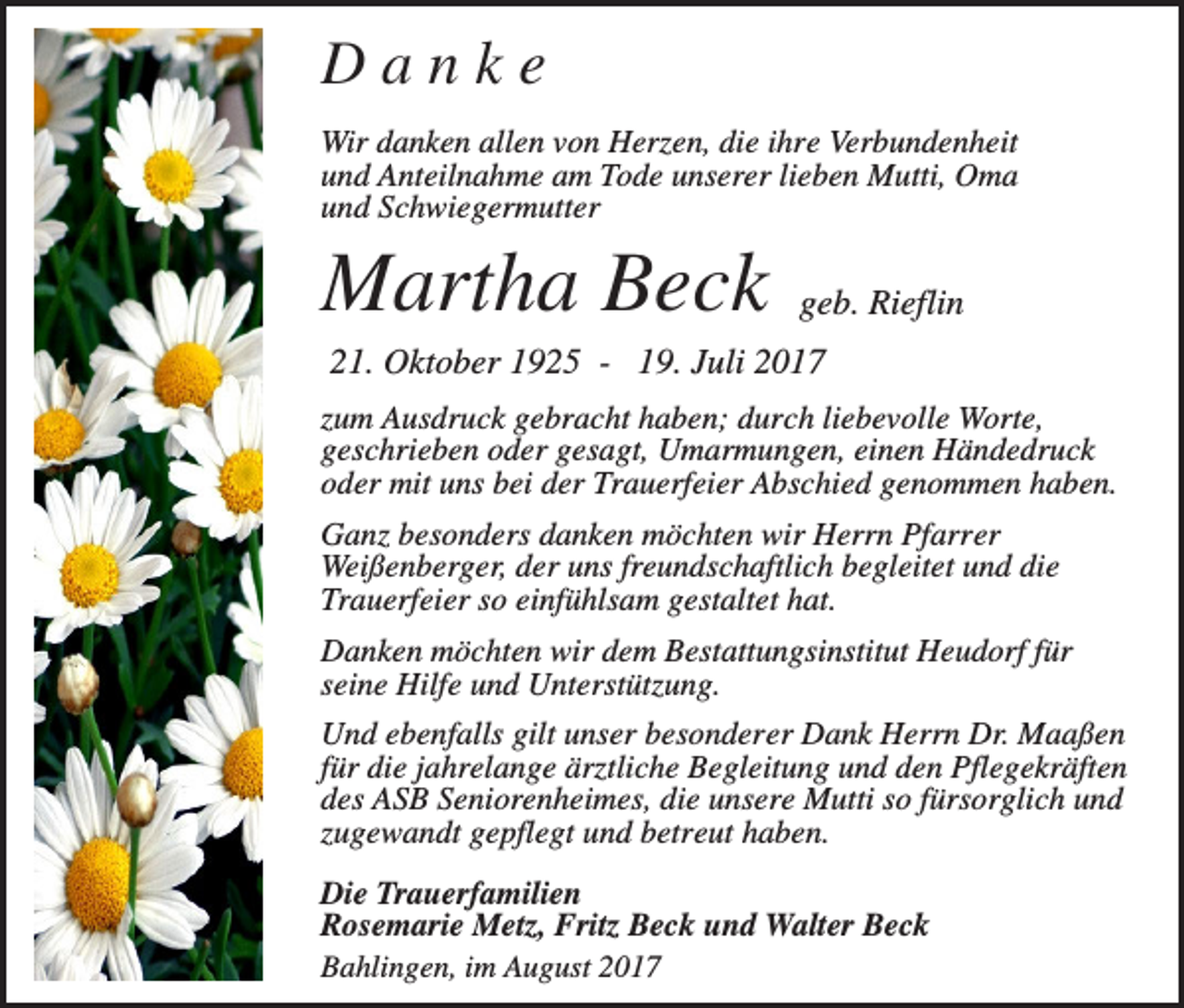 <p>Danke<br />Wir danken allen von Herzen, die ihre Verbundenheit<br />und Anteilnahme am Tode unserer lieben Mutti, Oma<br />und Schwiegermutter</p><p>Martha Beck</p><p>geb. Rieflin</p><p>21. Oktober 1925 - 19. Juli 2017<br />zum Ausdruck gebracht haben; durch liebevolle Worte,<br />geschrieben oder gesagt, Umarmungen, einen Händedruck<br />oder mit uns bei der Trauerfeier Abschied genommen haben.<br />Ganz besonders danken möchten wir Herrn Pfarrer<br />Weißenberger, der uns freundschaftlich begleitet und die<br />Trauerfeier so einfühlsam gestaltet hat.<br />Danken möchten wir dem Bestattungsinstitut Heudorf für<br />seine Hilfe und Unterstützung.<br />Und ebenfalls gilt unser besonderer Dank Herrn Dr. Maaßen<br />für die jahrelange ärztliche Begleitung und den Pflegekräften<br />des ASB Seniorenheimes, die unsere Mutti so fürsorglich und<br />zugewandt gepflegt und betreut haben.<br />Die Trauerfamilien<br />Rosemarie Metz, Fritz Beck und Walter Beck<br />Bahlingen, im August 2017</p>