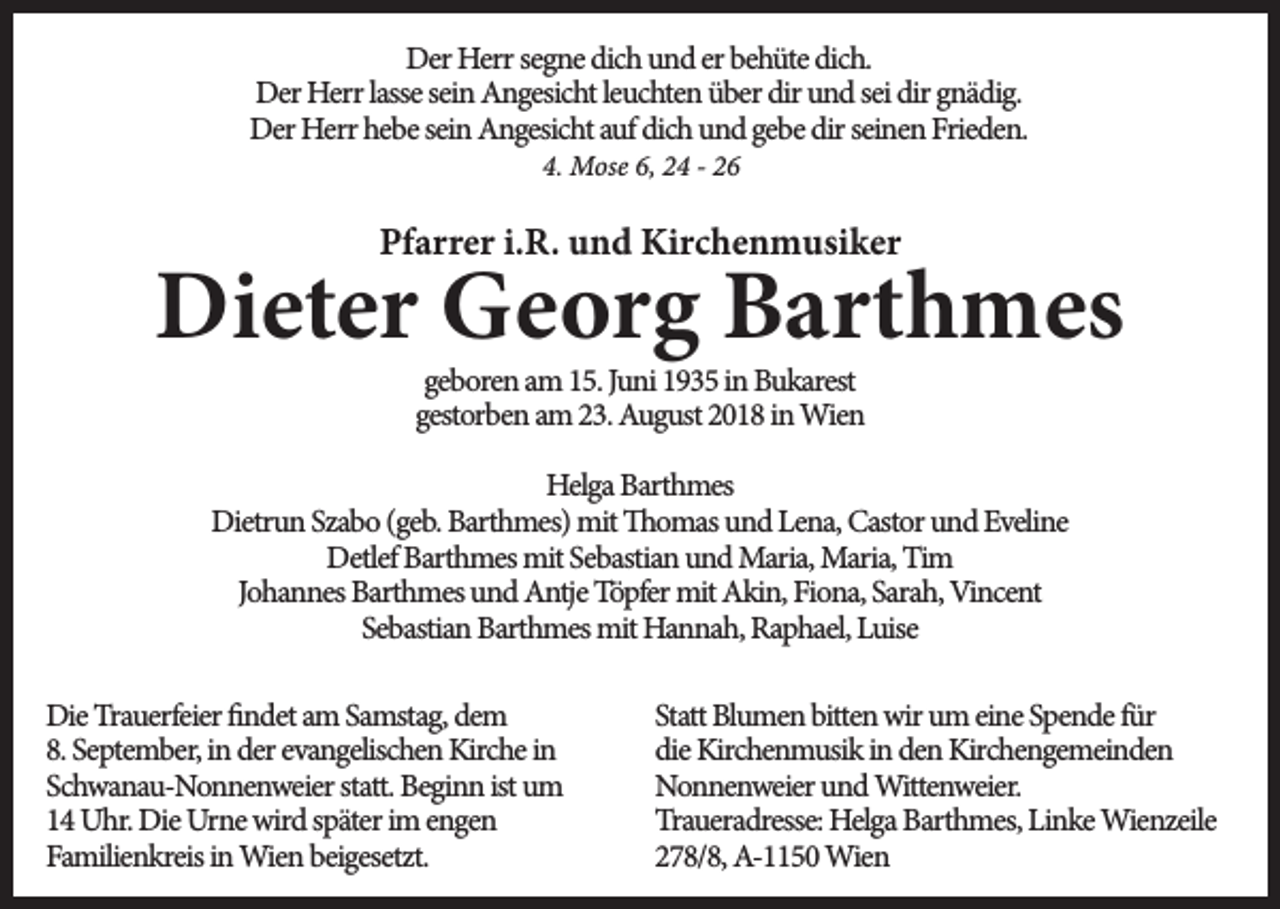 <p>Der Herr segne dich und er behüte dich.<br />Der Herr lasse sein Angesicht leuchten über dir und sei dir gnädig.<br />Der Herr hebe sein Angesicht auf dich und gebe dir seinen Frieden.<br />4. Mose 6, 24 - 26</p><p>Pfarrer i.R. und Kirchenmusiker</p><p>Dieter Georg Barthmes<br />geboren am 15. Juni 1935 in Bukarest<br />gestorben am 23. August 2018 in Wien</p><p>Helga Barthmes<br />Dietrun Szabo (geb. Barthmes) mit Thomas und Lena, Castor und Eveline<br />Detlef Barthmes mit Sebastian und Maria, Maria, Tim<br />Johannes Barthmes und Antje Töpfer mit Akin, Fiona, Sarah, Vincent<br />Sebastian Barthmes mit Hannah, Raphael, Luise<br />Die Trauerfeier findet am Samstag, dem<br />8. September, in der evangelischen Kirche in<br />Schwanau-Nonnenweier statt. Beginn ist um<br />14 Uhr. Die Urne wird später im engen<br />Familienkreis in Wien beigesetzt.</p><p>Statt Blumen bitten wir um eine Spende für<br />die Kirchenmusik in den Kirchengemeinden<br />Nonnenweier und Wittenweier.<br />Traueradresse: Helga Barthmes, Linke Wienzeile<br />278/8, A-1150 Wien</p>