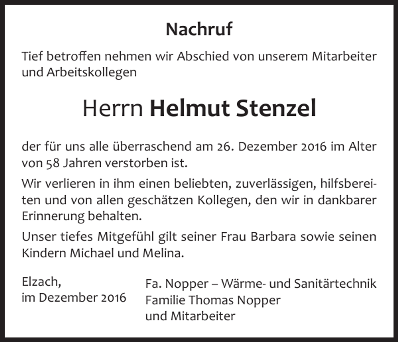 <p>Nachruf<br />Tief betroffen nehmen wir Abschied von unserem Mitarbeiter<br />und Arbeitskollegen</p><p>Herrn Helmut Stenzel<br />der für uns alle überraschend am 26. Dezember 2016 im Alter<br />von 58 Jahren verstorben ist.<br />Wir verlieren in ihm einen beliebten, zuverlässigen, hilfsbereiten und von allen geschätzen Kollegen, den wir in dankbarer<br />Erinnerung behalten.<br />Unser tiefes Mitgefühl gilt seiner Frau Barbara sowie seinen<br />Kindern Michael und Melina.<br />Elzach,<br />im Dezember 2016</p><p>Fa. Nopper – Wärme- und Sanitärtechnik<br />Familie Thomas Nopper<br />und Mitarbeiter</p>