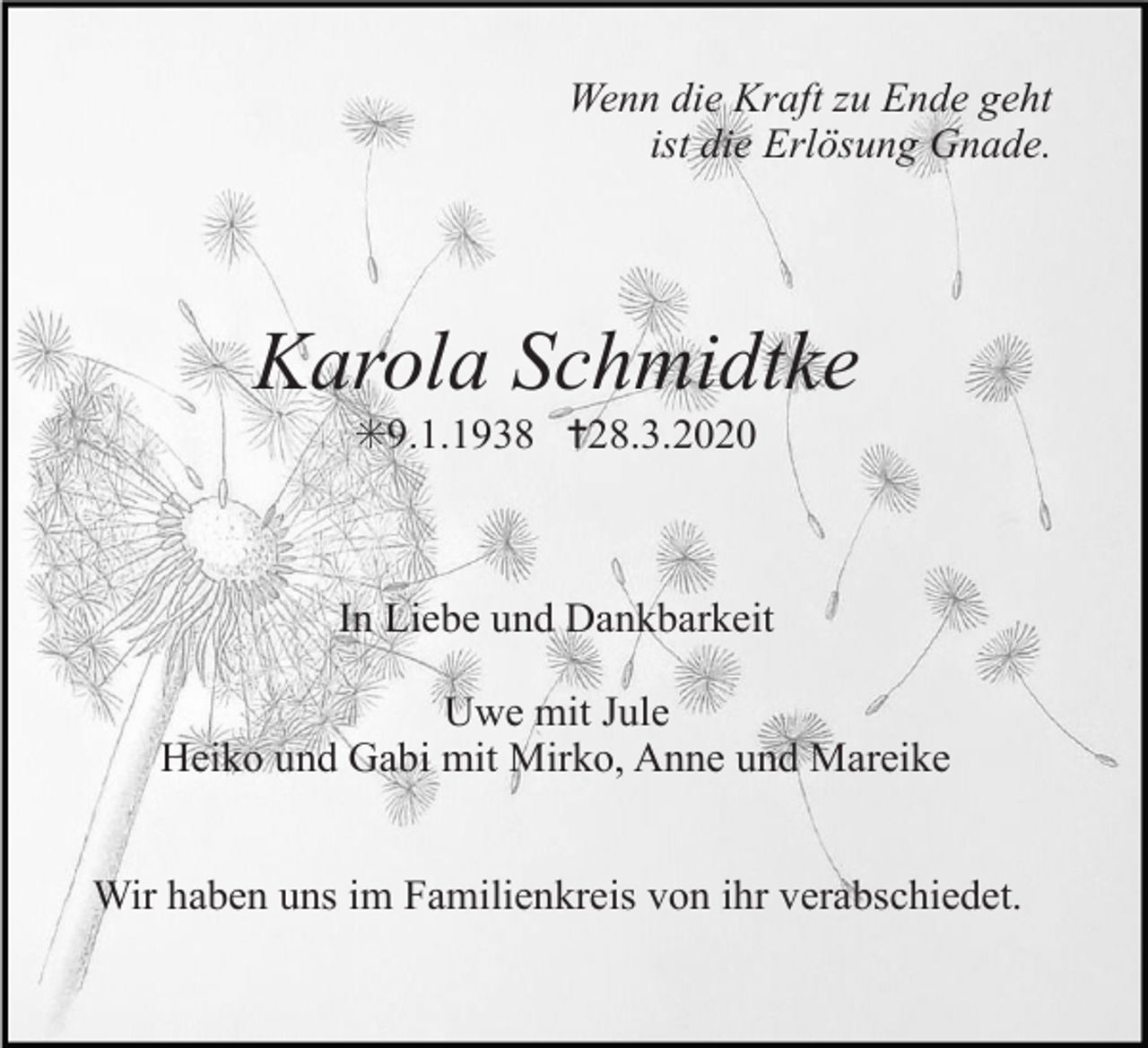 <p>Wenn die Kraft zu Ende geht<br />ist die Erlösung Gnade.</p><p>Karola Schmidtke<br />✳9.1.1938 ✝28.3.2020</p><p>In Liebe und Dankbarkeit<br />Uwe mit Jule<br />Heiko und Gabi mit Mirko, Anne und Mareike<br />Wir haben uns im Familienkreis von ihr verabschiedet.</p>