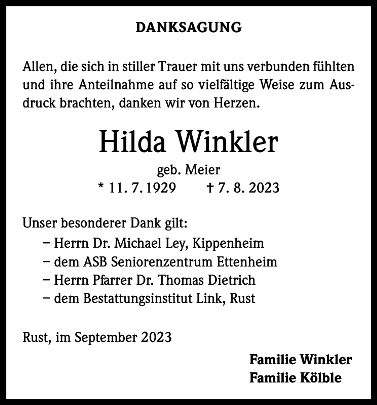 <p>DANKSAGUNG<br />Allen, die sich in stiller Trauer mit uns verbunden f­ ühlten<br />und ihre Anteilnahme auf so vielfältige Weise zum Ausdruck brachten, danken wir von Herzen.</p><p>Hilda Winkler<br />geb. Meier<br />* 11. 7. 1929 † 7. 8. 2023<br />Unser besonderer Dank gilt:<br />– Herrn Dr. Michael Ley, Kippenheim<br />– dem ASB Seniorenzentrum Ettenheim<br />– Herrn Pfarrer Dr. Thomas Dietrich<br />– dem Bestattungsinstitut Link, Rust<br />Rust, im September 2023<br />Familie Winkler<br />Familie Kölble</p>