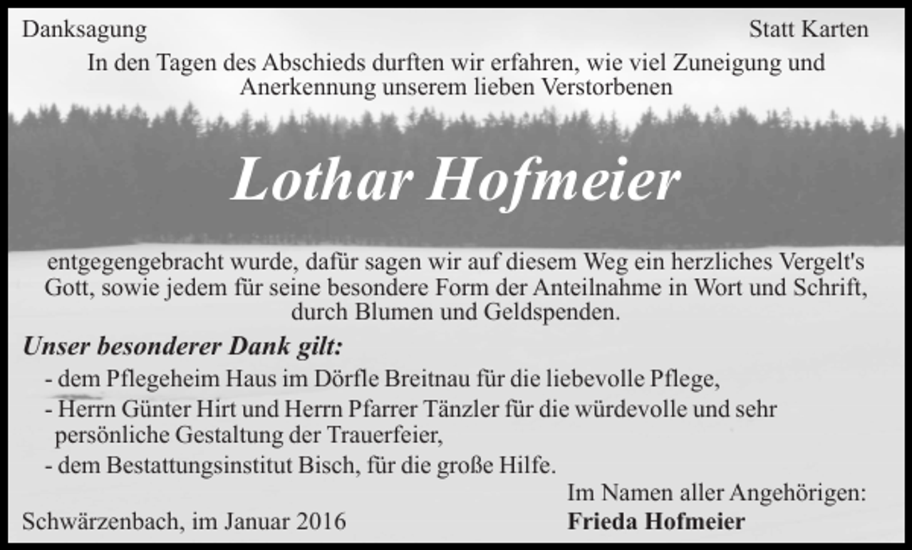<p>Danksagung<br />Statt Karten<br />In den Tagen des Abschieds durften wir erfahren, wie viel Zuneigung und<br />Anerkennung unserem lieben Verstorbenen</p><p>Lothar Hofmeier<br />entgegengebracht wurde, dafür sagen wir auf diesem Weg ein herzliches Vergelt's<br />Gott, sowie jedem für seine besondere Form der Anteilnahme in Wort und Schrift,<br />durch Blumen und Geldspenden.</p><p>Unser besonderer Dank gilt:<br />- dem Pflegeheim Haus im Dörfle Breitnau für die liebevolle Pflege,<br />- Herrn Günter Hirt und Herrn Pfarrer Tänzler für die würdevolle und sehr<br />persönliche Gestaltung der Trauerfeier,<br />- dem Bestattungsinstitut Bisch, für die große Hilfe.<br />Im Namen aller Angehörigen:<br />Schwärzenbach, im Januar 2016<br />Frieda Hofmeier</p>