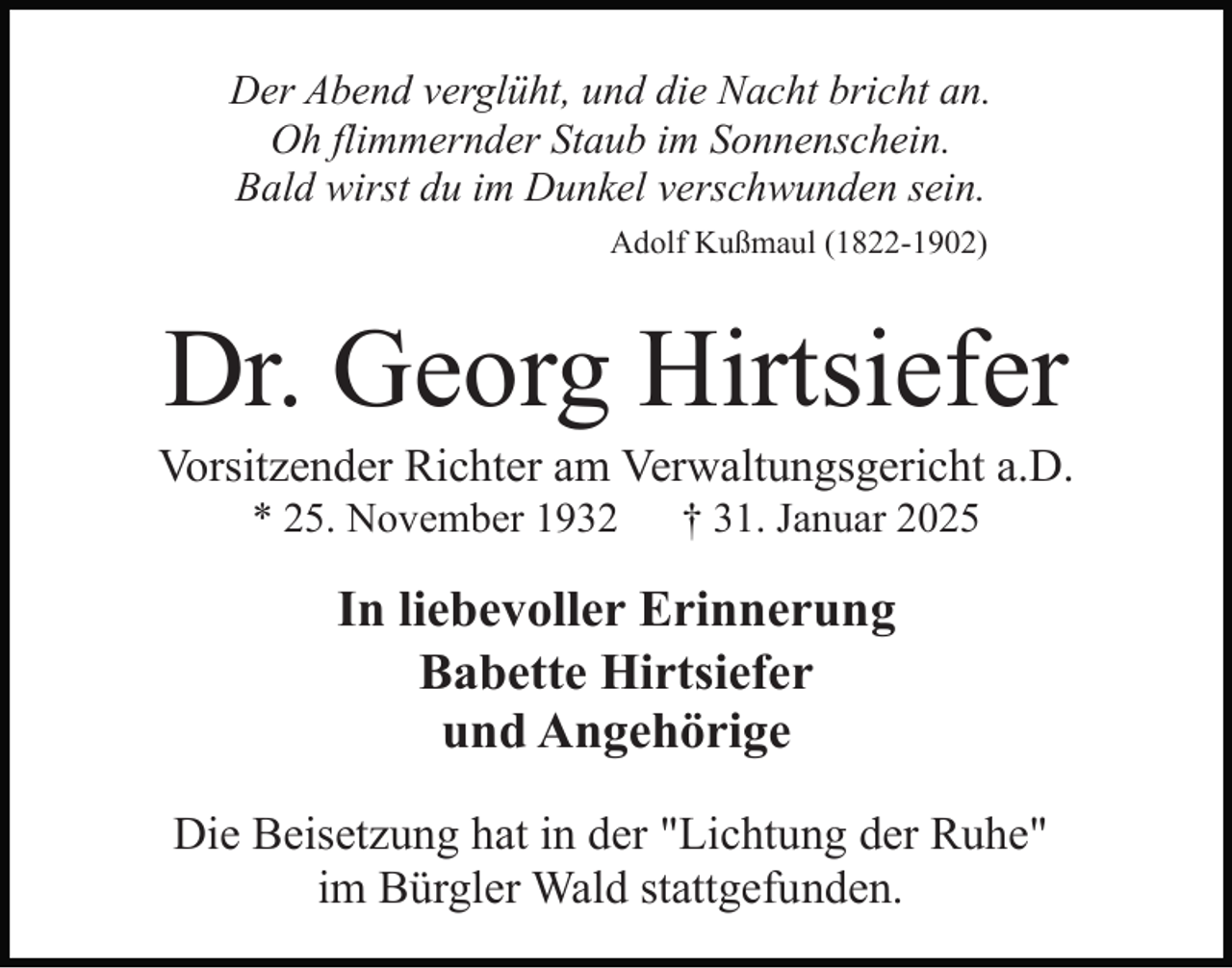 <p>Der Abend verglüht, und die Nacht bricht an.<br />Oh flimmernder Staub im Sonnenschein.<br />Bald wirst du im Dunkel verschwunden sein.<br />Adolf Kußmaul (1822-1902)</p><p>Dr. Georg Hirtsiefer<br />Vorsitzender Richter am Verwaltungsgericht a.D.<br />* 25. November 1932</p><p>† 31. Januar 2025</p><p>In liebevoller Erinnerung<br />Babette Hirtsiefer<br />und Angehörige<br />Die Beisetzung hat in der "Lichtung der Ruhe"<br />im Bürgler Wald stattgefunden.</p>