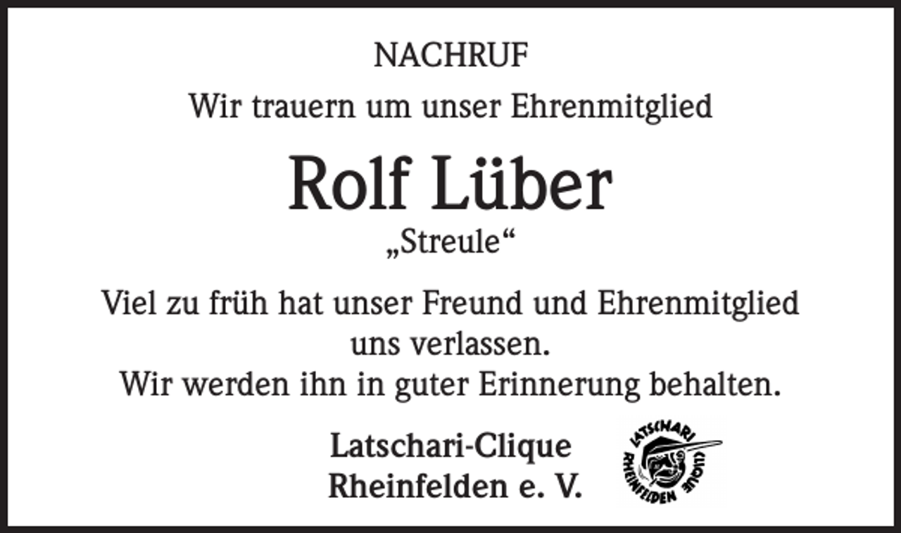 <p>NACHRUF<br />Wir trauern um unser Ehrenmitglied</p><p>Rolf Lüber<br />„Streule“</p><p>Viel zu früh hat unser Freund und Ehrenmitglied<br />uns verlassen.<br />Wir werden ihn in guter Erinnerung behalten.<br />Latschari-Clique<br />Rheinfelden e. V.</p>