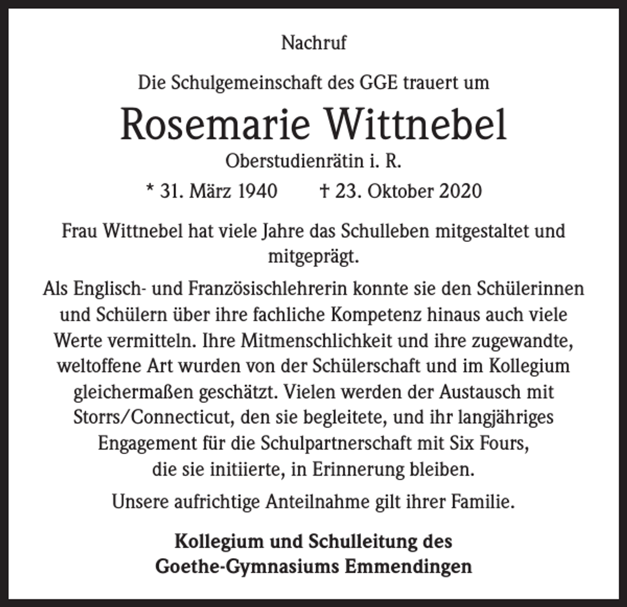 <p>Nachruf<br />Die Schulgemeinschaft des GGE trauert um</p><p>Rosemarie Wittnebel<br />Oberstudienrätin i. R.<br />* 31. März 1940 † 23. Oktober 2020</p><p>Frau Wittnebel hat viele Jahre das Schulleben mitgestaltet und<br />mitgeprägt.<br />Als Englisch- und Französischlehrerin konnte sie den Schülerinnen<br />und Schülern über ihre fachliche Kompetenz hinaus auch viele<br />Werte vermitteln. Ihre Mitmenschlichkeit und ihre zugewandte,<br />weltoffene Art wurden von der Schülerschaft und im Kollegium<br />­gleichermaßen geschätzt. Vielen werden der Austausch mit<br />Storrs/Connecticut, den sie begleitete, und ihr langjähriges<br />Engagement für die Schulpartnerschaft mit Six Fours,<br />die sie initiierte, in Erinnerung bleiben.<br />Unsere aufrichtige Anteilnahme gilt ihrer Familie.<br />Kollegium und Schulleitung des<br />Goethe-Gymnasiums Emmendingen</p>